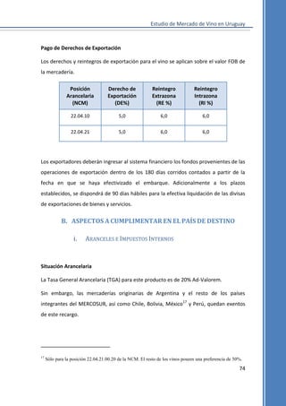 Estudio de Mercado de Vino en Uruguay

Pago de Derechos de Exportación
Los derechos y reintegros de exportación para el vino se aplican sobre el valor FOB de
la mercadería.
Posición
Arancelaria
(NCM)

Derecho de
Exportación
(DE%)

Reintegro
Extrazona
(RE %)

Reintegro
Intrazona
(RI %)

22.04.10

5,0

6,0

6,0

22.04.21

5,0

6,0

6,0

Los exportadores deberán ingresar al sistema financiero los fondos provenientes de las
operaciones de exportación dentro de los 180 días corridos contados a partir de la
fecha en que se haya efectivizado el embarque. Adicionalmente a los plazos
establecidos, se dispondrá de 90 días hábiles para la efectiva liquidación de las divisas
de exportaciones de bienes y servicios.

B. ASPECTOS A CUMPLIMENTAR EN EL PAÍS DE DESTINO
i.

ARANCELES E IMPUESTOS INTERNOS

Situación Arancelaria
La Tasa General Arancelaria (TGA) para este producto es de 20% Ad-Valorem.
Sin embargo, las mercaderías originarias de Argentina y el resto de los países
integrantes del MERCOSUR, así como Chile, Bolivia, México17 y Perú, quedan exentos
de este recargo.

17

Sólo para la posición 22.04.21.00.20 de la NCM. El resto de los vinos poseen una preferencia de 50%.

74

 