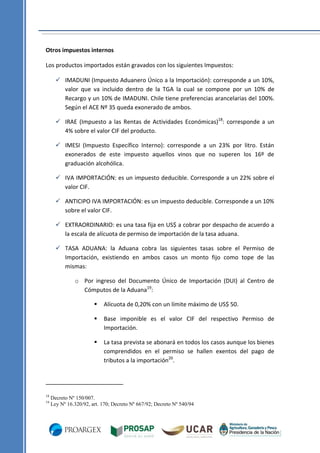Otros impuestos internos
Los productos importados están gravados con los siguientes Impuestos:
 IMADUNI (Impuesto Aduanero Único a la Importación): corresponde a un 10%,
valor que va incluido dentro de la TGA la cual se compone por un 10% de
Recargo y un 10% de IMADUNI. Chile tiene preferencias arancelarias del 100%.
Según el ACE Nº 35 queda exonerado de ambos.
 IRAE (Impuesto a las Rentas de Actividades Económicas)18: corresponde a un
4% sobre el valor CIF del producto.
 IMESI (Impuesto Específico Interno): corresponde a un 23% por litro. Están
exonerados de este impuesto aquellos vinos que no superen los 16º de
graduación alcohólica.
 IVA IMPORTACIÓN: es un impuesto deducible. Corresponde a un 22% sobre el
valor CIF.
 ANTICIPO IVA IMPORTACIÓN: es un impuesto deducible. Corresponde a un 10%
sobre el valor CIF.
 EXTRAORDINARIO: es una tasa fija en US$ a cobrar por despacho de acuerdo a
la escala de alícuota de permiso de importación de la tasa aduana.
 TASA ADUANA: la Aduana cobra las siguientes tasas sobre el Permiso de
Importación, existiendo en ambos casos un monto fijo como tope de las
mismas:
o Por ingreso del Documento Único de Importación (DUI) al Centro de
Cómputos de la Aduana19:



19

Base imponible es el valor CIF del respectivo Permiso de
Importación.



18

Alícuota de 0,20% con un límite máximo de US$ 50.

La tasa prevista se abonará en todos los casos aunque los bienes
comprendidos en el permiso se hallen exentos del pago de
tributos a la importación20.

Decreto Nº 150/007.
Ley Nº 16.320/92, art. 170; Decreto Nº 667/92; Decreto Nº 540/94

 