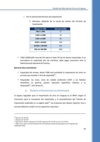 Estudio de Mercado de Vino en Uruguay

o Por la solicitud del Permiso de Importación:


Alícuotas: depende de la escala de valores del Permiso de
Importación:
Rango en U$S

Alícuota (U$S)

500 a 1.000

12

1.001 a 2.000

30

2.001 a 8.000

48

8.001 a 30.000

108

30.000 a 100.000

240

Más de 100.000

600

 TASA CONSULAR: tasa del 2% sobre el valor CIF de los bienes importados. Si la
mercadería es importada por vía marítima, debe pagar proventos ante la
Administración Nacional de Puertos.
Barreras Para-arancelarias
 Capacidad del envase: desde 1998 está prohibida la importación de vinos en
envases que excedan 1 litro de capacidad21.
 Etiquetado: los vinos, vinos de calidad preferente (VCP) y las bebidas
alcohólicas en general, poseen requisitos específicos relativos a su
etiquetado22. (Ver Anexo E)

ii.

TRAMITES E INSCRIPCIONES DEL IMPORTADOR

El órgano regulador para la importación de vino en Uruguay es el INAVI. Según el
Instructivo para la inscripción del Importador y el procedimiento del Trámite de
Importación publicado en su página web23, las empresas que deseen exportar vino a
ese país deberán cumplir con los siguientes requisitos:

20

Decreto Nº 667/92.
Decreto Nº 325/97
22
Decreto Nº 283/93; Decreto Nº 325/97; Decreto Nº 431/94; Ley Nº 16.753/96
23
http://www.inavi.com.uy/articulos/441-26-instructivo-para-la-inscripcia-n-en-el-registro-deimportador.html
21

76

 