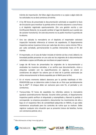 trámite de importación. De faltar algún documento o su copia o algún dato de
los solicitados no se dará comienzo al trámite.
 A las 48 horas de presentada la documentación solicitada se expedirá la Guía
de Circulación para movilizar la partida entre el recinto aduanero o zona franca
y el depósito registrado oportunamente. (Sin una gestión escrita y con
Certificación Notarial, no se puede cambiar el lugar de depósito aun cuando sea
de carácter transitorio). Sin este documento no se podrá movilizar la partida de
la aduana.
 Una vez ubicada la mercadería en el depósito el importador solicitará
inspección haciendo referencia al número de expediente. El Departamento
Inspectivo extrae muestras (cinco por cada tipo de vino y como mínimo 750 cc
por cada variedad), permaneciendo la partida intervenida hasta el fin del
trámite.
 El importador, en el caso de haber iniciado el trámite vía fax o mail, deberá a la
brevedad posible presentar en una sola vez los originales de la documentación
solicitada o copias certificadas por escribano en papel notarial.
 Luego de 48 horas de presentados los originales de la documentación y
analizadas las muestras extraídas, si se verifica que documentación, vinos y
etiquetas cumplen con las especificaciones en vigencia, se estará en
condiciones de adquirir los valores por el total de la partida autorizada (se
utiliza necesariamente la libreta expedida por el INAVI para tal fin).
 En el mismo momento deberá abonarse por la partida habilitada el IVAPERCEPCION que se determina sobre la base de un ficto que periódicamente
fija la DGI24. El cheque debe ser exclusivo para este fin, al portador y sin
centésimos.
 Transcurridas 72 horas de expedidos los referidos valores la mercadería
quedará automáticamente liberada. Durante dicho período, el Departamento
Inspectivo podrá verificar el etiquetado y estampillado y liberará la partida si
corresponde. La empresa procederá a documentar los movimientos de alta y
baja en el respectivo libro de contabilidad (adquirido en INAVI), el que debe
mantenerse actualizado para los controles de rutina que se realicen. Debe
registrar cualquier otra situación que se presente (rotura de botellas, hurtos
con constancia policial, etc.).

24

Más información en http://www.dgi.gub.uy

 
