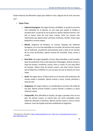 Estudio de Mercado de Vino en Uruguay

Existen decenas de diferentes cepas para elaborar vinos. Algunas de las más comunes
son3:
 Cepas Tintas
o Cabernet Sauvignon. De origen francés, de Médoc, es quizás la uva tinta
más sembrada en el planeta. Es una cepa que acepta la madera y
envejece bien. La piel de la uva es gruesa y aporta robustos taninos. Con
ella se hacen vinos de muy buen cuerpo. Entre los aromas más
importantes que aporta están: pimienta, aceitunas, hierbas, frutos rojos
pequeños y cerezas negras.
o Merlot. Originaria de Burdeos, en Francia. Después del Cabernet
Sauvignon, es la uva más extendida en el mundo. De taninos más suaves
que el Cabernet, usualmente está presente junto a ésta en las mezclas
de los vinos de Burdeos. Aporta aromas de chocolate, fresa, cereza y
ciruela.
o Pinot Noir. De origen borgoñés, Francia. Muy extendida a nivel mundial,
base de excelentes tintos y del espumoso Champagne. Aporta aromas a
hojas de tomate, remolacha, cereza, mora y ciruela. Es una cepa difícil
de manejar. Ofrece vinos de taninos suaves y de color menos intenso
que el Cabernet y el Merlot. Es una uva que rara vez se mezcla con otras
cepas.
o Syrah. De origen persa. El típico Syrah es un vino de color profundo y de
cuerpo medio a completo. Aporta aromas a mora, ciruela, pimienta y
clavo de olor.
o Sangiovese. De origen italiano, es considerada la uva tinta más noble de
ese país. Aporta aromas frutales a cereza, florales a violetas y a veces
notas de nueces.
o Tempranillo. Muy difundida en España, da lugar a grandes vinos en ese
país. De taninos suaves, se mezcla bien con otras variedades como
Cabernet, Mazuelo o Graciamo. Aporta aromas suaves a cuero y fresas
maduras. Fuera de España está bien establecida en Argentina.

3

Descripciones obtenidas de http://clubamantesdelvino.com , http://www.vinosygastronomia.com.ar y
http://diplomagic.com.

8

 