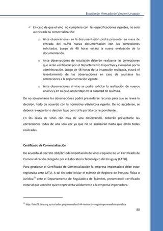 Estudio de Mercado de Vino en Uruguay

 En caso de que el vino no cumpliera con las especificaciones vigentes, no será
autorizada su comercialización:
o Ante observaciones en la documentación podrá presentar en mesa de
entrada del INAVI nueva documentación con las correcciones
solicitadas. Luego de 48 horas estará la nueva evaluación de la
documentación.
o Ante observaciones de rotulación deberán realizarse las correcciones
que serán verificadas por el Departamento Inspectivo y evaluadas por la
administración. Luego de 48 horas de la inspección realizada, estará el
levantamiento de las observaciones en caso de ajustarse las
correcciones a la reglamentación vigente.
o Ante observaciones al vino se podrá solicitar la realización de nuevos
análisis y en su caso un peritaje en la Facultad de Química.
De no solucionarse las observaciones podrá presentarse recurso para que se revea la
decisión, todo de acuerdo con la normativa vitivinícola vigente. De no accederse, se
deberá re-exportar o destruir bajo control la partida correspondiente.
En los casos de vinos con más de una observación, deberán presentarse las
correcciones todas de una sola vez ya que no se analizarán hasta que estén todas
realizadas.

Certificado de Comercialización
De acuerdo al Decreto 338/82 toda importación de vinos requiere de un Certificado de
Comercialización otorgado por el Laboratorio Tecnológico del Uruguay (LATU).
Para gestionar el Certificado de Comercialización la empresa importadora debe estar
registrada ante LATU. A tal fin debe iniciar el trámite de Registro de Persona Física o
Jurídica25 ante el Departamento de Reguladora de Trámites, presentando certificado
notarial que acredite quien representa válidamente a la empresa importadora.

25

http://latu21.latu.org.uy/es/index.php/manuales/164-instructivoregistropersonafisicajuridica

80

 