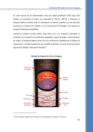 Estudio de Mercado de Vino en Uruguay

En cada envase de los denominados vinos de calidad preferente (VCP) (que sólo
pueden ser envasados en vidrio, con capacidad de 750 CC., 500 CC. y menores), la
etiqueta deberá contener toda la información en idioma español y en los términos
previstos en el Decreto N° 283/93 o en los del Decreto Nº 431/94, si se autoriza la
excepción (Resolución 29/09/94).
Cuando en cualquier envase (vidrio, tetra pack, etc.) y en cualquier capacidad, se
establezca en la etiqueta una indicación geográfica, región de origen o denominación
de origen, el producto deberá contar con una certificación expedida por el órgano de
fiscalización o entidad competente que acredite el derecho al uso de la denominación
(Decreto N° 283/93 Y Decreto N° 431/94).28

Ejemplo de etiqueta de vino en Uruguay

28

Para un listado completo de las exigencias del etiquetado en Uruguay ver Anexo E

82

 