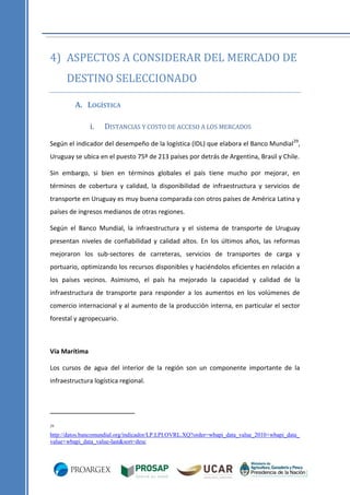 4) ASPECTOS A CONSIDERAR DEL MERCADO DE
DESTINO SELECCIONADO
A. LOGÍSTICA
i.

DISTANCIAS Y COSTO DE ACCESO A LOS MERCADOS

Según el indicador del desempeño de la logística (IDL) que elabora el Banco Mundial 29,
Uruguay se ubica en el puesto 75º de 213 países por detrás de Argentina, Brasil y Chile.
Sin embargo, si bien en términos globales el país tiene mucho por mejorar, en
términos de cobertura y calidad, la disponibilidad de infraestructura y servicios de
transporte en Uruguay es muy buena comparada con otros países de América Latina y
países de ingresos medianos de otras regiones.
Según el Banco Mundial, la infraestructura y el sistema de transporte de Uruguay
presentan niveles de confiabilidad y calidad altos. En los últimos años, las reformas
mejoraron los sub-sectores de carreteras, servicios de transportes de carga y
portuario, optimizando los recursos disponibles y haciéndolos eficientes en relación a
los países vecinos. Asimismo, el país ha mejorado la capacidad y calidad de la
infraestructura de transporte para responder a los aumentos en los volúmenes de
comercio internacional y al aumento de la producción interna, en particular el sector
forestal y agropecuario.

Vía Marítima
Los cursos de agua del interior de la región son un componente importante de la
infraestructura logística regional.

29

http://datos.bancomundial.org/indicador/LP.LPI.OVRL.XQ?order=wbapi_data_value_2010+wbapi_data_
value+wbapi_data_value-last&sort=desc

 
