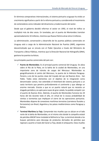 Estudio de Mercado de Vino en Uruguay

En términos comparativos internacionales, el sistema portuario uruguayo ha vivido un
crecimiento significativo a partir de la reforma portuaria y considerando el movimiento
de contenedores como indicador del dinamismo y modernización del sector.
Desde que el gobierno decidió reformar el sector en 1992, el nivel de tráfico se
multiplicó más de diez veces. En toneladas, por el puerto de Montevideo transitan
aproximadamente 10 millones, mientras que Nueva Palmira atrae otros 6 millones.
La administración, conservación y desarrollo de los puertos públicos comerciales en
Uruguay está a cargo de la Administración Nacional de Puertos (ANP), organismo
descentralizado que se vincula con el Poder Ejecutivo a través del Ministerio de
Transporte y Obras Públicas, mientras que la Dirección Nacional de Hidrografía (DNH),
gestiona los puertos turísticos.
Los principales puertos comerciales del país son:
 Puerto de Montevideo. Es el principal puerto comercial del Uruguay. Se ubica
sobre el Río de la Plata, en la bahía de la ciudad de Montevideo, en una
importante zona de tránsito de cargas del Mercosur. Montevideo es
geográficamente el centro del Mercosur, la puerta de la Hidrovía ParaguayParaná y uno de los puntos clave del trazado del eje vial Buenos Aires - San
Pablo. Todos estos elementos con el objetivo de la integración como
denominador común, han extendido el hinterland del sistema portuario a un
vasto territorio que penetra profundamente el continente y que alberga un
enorme mercado. Gracias a que es un puerto natural que no necesita un
dragado periódico y es apto para naves de gran calado, ha podido competir con
el puerto de Buenos Aires. Además, el puerto de Montevideo funciona las 24
horas del día durante todo el año, en virtud de la escasa probabilidad de
vientos o tormentas que impliquen el cierre de las operaciones portuarias.
Montevideo dispone de conexiones marítimas terrestres (carreteras fluviales y
ferroviarias) con Brasil, Argentina y los países mediterráneos como Paraguay y
Bolivia.
 Terminal Marítima La Teja. Comprende tres muelles que se ubican en el lado
norte de la bahía de Montevideo, en el mismo sitio donde la compañía estatal
de petróleo ANCAP tiene instalada la Refinería La Teja. La terminal atiende a los
buques petroleros para descarga de productos derivados de petróleo que
ingresan a puerto a través del Canal La Teja, desde el antepuerto. Estos muelles
84

 