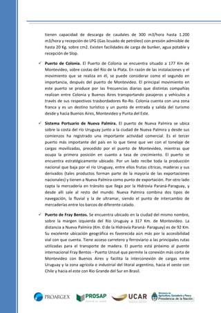 tienen capacidad de descarga de caudales de 300 m3/hora hasta 1.200
m3/hora y recepción de LPG (Gas licuado de petróleo) con presión admisible de
hasta 20 Kg. sobre cm2. Existen facilidades de carga de bunker, agua potable y
recepción de Slop.
 Puerto de Colonia. El Puerto de Colonia se encuentra situado a 177 Km de
Montevideo, sobre costas del Río de la Plata. En razón de las instalaciones y el
movimiento que se realiza en él, se puede considerar como el segundo en
importancia, después del puerto de Montevideo. El principal movimiento en
este puerto se produce por las frecuencias diarias que distintas compañías
realizan entre Colonia y Buenos Aires transportando pasajeros y vehículos a
través de sus respectivos trasbordadores Ro-Ro. Colonia cuenta con una zona
franca y es un destino turístico y un punto de entrada y salida del turismo
desde y hacia Buenos Aires, Montevideo y Punta del Este.
 Sistema Portuario de Nueva Palmira. El puerto de Nueva Palmira se ubica
sobre la costa del río Uruguay junto a la ciudad de Nueva Palmira y desde sus
comienzos ha registrado una importante actividad comercial. Es el tercer
puerto más importante del país en lo que tiene que ver con el tonelaje de
cargas movilizadas, precedido por el puerto de Montevideo, mientras que
ocupa la primera posición en cuanto a tasa de crecimiento. El puerto se
encuentra estratégicamente ubicado. Por un lado recibe toda la producción
nacional que baja por el río Uruguay, entre ellos frutas cítricas, maderas y sus
derivados (tales productos forman parte de la mayoría de las exportaciones
nacionales) y tienen a Nueva Palmira como punto de exportación. Por otro lado
capta la mercadería en tránsito que llega por la Hidrovía Paraná-Paraguay, y
desde allí sale al resto del mundo. Nueva Palmira combina dos tipos de
navegación, la fluvial y la de ultramar, siendo el punto de intercambio de
mercaderías entre los barcos de diferente calado.
 Puerto de Fray Bentos. Se encuentra ubicado en la ciudad del mismo nombre,
sobre la margen izquierda del Río Uruguay a 317 Km. de Montevideo. La
distancia a Nueva Palmira (Km. 0 de la Hidrovía Paraná- Paraguay) es de 92 Km.
Su excelente ubicación geográfica es favorecida aún más por la accesibilidad
vial con que cuenta. Tiene acceso carretero y ferroviario a las principales rutas
utilizadas para el transporte de madera. El puerto está próximo al puente
internacional Fray Bentos - Puerto Unzué que permite la conexión más corta de
Montevideo con Buenos Aires y facilita la interconexión de cargas entre
Uruguay y la zona agrícola e industrial del litoral argentino, hacia el oeste con
Chile y hacia el este con Río Grande del Sur en Brasil.

 