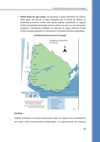 Estudio de Mercado de Vino en Uruguay

 Puerto Sauce de Juan Lacaze. Se encuentra a pocos kilómetros de Colonia,
sobre aguas del Río de la Plata. Comparte con el Puerto de Colonia un
hinterland económico similar. Este puerto atiende actualmente al negocio
turístico de pasajeros prestando servicio a ferrys, los que a su vez transportan
pasajeros y mercaderías estibadas en vehículos de carga. Asimismo brinda
servicio a buques graneleros e interviene en el tránsito fluvial de combustibles.
Localización de los puertos de Uruguay

Vía Aérea
Uruguay contempla un sistema aeroportuario mixto, con algunos de sus aeropuertos
con mayor tráfico aerocomercial concesionados a la administración de empresas

86

 