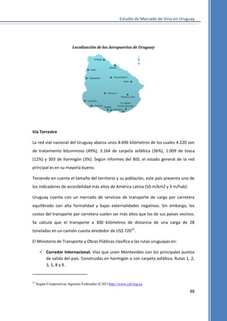 Estudio de Mercado de Vino en Uruguay

Localización de los Aeropuertos de Uruguay

Vía Terrestre
La red vial nacional del Uruguay abarca unos 8.696 kilómetros de los cuales 4.220 son
de tratamiento bituminoso (49%), 3.164 de carpeta asfáltica (36%), 1.009 de tosca
(12%) y 303 de hormigón (3%). Según informes del BID, el estado general de la red
principal es en su mayoría bueno.
Teniendo en cuenta el tamaño del territorio y su población, este país presenta uno de
los indicadores de accesibilidad más altos de América Latina (50 m/km2 y 3 m/hab).
Uruguay cuenta con un mercado de servicios de transporte de carga por carretera
equilibrado con alta formalidad y bajas externalidades negativas. Sin embargo, los
costos del transporte por carretera suelen ser más altos que los de sus países vecinos.
Se calcula que el transporte a 300 kilómetros de distancia de una carga de 28
toneladas en un camión cuesta alrededor de US$ 72031.
El Ministerio de Transporte y Obras Públicas clasifica a las rutas uruguayas en:
 Corredor Internacional. Vías que unen Montevideo con los principales puntos
de salida del país. Construidas en hormigón o con carpeta asfáltica. Rutas 1, 2,
3, 5, 8 y 9.

31

Según Cooperativas Agrarias Federadas (CAF) http://www.caf.org.uy

88

 