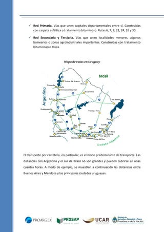  Red Primaria. Vías que unen capitales departamentales entre sí. Construidas
con carpeta asfáltica o tratamiento bituminoso. Rutas 6, 7, 8, 21, 24, 26 y 30.
 Red Secundaria y Terciaria. Vías que unen localidades menores, algunos
balnearios o zonas agroindustriales importantes. Construidas con tratamiento
bituminoso o tosca.

Mapa de rutas en Uruguay

El transporte por carretera, en particular, es el modo predominante de transporte. Las
distancias con Argentina y el sur de Brasil no son grandes y pueden cubrirse en unas
cuantas horas. A modo de ejemplo, se muestran a continuación las distancias entre
Buenos Aires y Mendoza y las principales ciudades uruguayas.

 