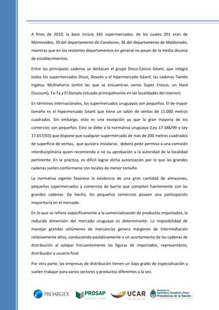 A fines de 2010, la base incluía 345 supermercados, de los cuales 201 eran de
Montevideo, 39 del departamento de Canelones, 36 del departamento de Maldonado,
mientras que en los restantes departamentos en general no pasan de la media docena
de establecimientos.
Entre las principales cadenas se destacan el grupo Disco-Casino Géant, que integra
todos los supermercados Disco, Devoto y el hipermercado Géant; las cadenas Tienda
Inglesa, Multiahorro (entre las que se encuentran varios Super Fresco, un Hard
Discount), Ta-Ta y El Dorado (situado principalmente en las localidades del interior).
En términos internacionales, los supermercados uruguayos son pequeños. El de mayor
tamaño es el hipermercado Géant que tiene un salón de ventas de 11.000 metros
cuadrados. Sin embargo, esto es una excepción ya que la gran mayoría de los
comercios son pequeños. Esto se debe a la normativa uruguaya (Ley 17.188/99 y Ley
17.657/03) que dispone que cualquier supermercado de más de 200 metros cuadrados
de superficie de ventas, que quisiera instalarse, deberá pedir permiso a una comisión
interdisciplinaria quien recomienda o no su aprobación a la autoridad de la localidad
pertinente. En la práctica, es difícil lograr dicha autorización por lo que las grandes
cadenas suelen conformarse con locales de menor tamaño.
La normativa vigente favorece la existencia de una gran cantidad de almacenes,
pequeños supermercados y comercios de barrio que compiten fuertemente con las
grandes cadenas. De hecho, los pequeños comercios poseen una participación
mayoritaria en el mercado.
En lo que se refiere específicamente a la comercialización de productos importados, la
reducida dimensión del mercado uruguayo es determinante. La imposibilidad de
manejar grandes volúmenes de mercancías genera márgenes de intermediación
relativamente altos, conduciendo paulatinamente a un acortamiento de las cadenas de
distribución al solapar frecuentemente las figuras de importador, representante,
distribuidor y usuario final.
Por otra parte, las empresas de distribución tienen un bajo grado de especialización y
suelen trabajar para varios sectores y productos diferentes a la vez.

 