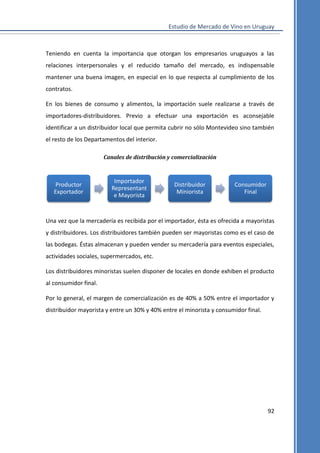 Estudio de Mercado de Vino en Uruguay

Teniendo en cuenta la importancia que otorgan los empresarios uruguayos a las
relaciones interpersonales y el reducido tamaño del mercado, es indispensable
mantener una buena imagen, en especial en lo que respecta al cumplimiento de los
contratos.
En los bienes de consumo y alimentos, la importación suele realizarse a través de
importadores-distribuidores. Previo a efectuar una exportación es aconsejable
identificar a un distribuidor local que permita cubrir no sólo Montevideo sino también
el resto de los Departamentos del interior.
Canales de distribución y comercialización

Productor
Exportador

Importador
Representant
e Mayorista

Distribuidor
Miniorista

Consumidor
Final

Una vez que la mercadería es recibida por el importador, ésta es ofrecida a mayoristas
y distribuidores. Los distribuidores también pueden ser mayoristas como es el caso de
las bodegas. Éstas almacenan y pueden vender su mercadería para eventos especiales,
actividades sociales, supermercados, etc.
Los distribuidores minoristas suelen disponer de locales en donde exhiben el producto
al consumidor final.
Por lo general, el margen de comercialización es de 40% a 50% entre el importador y
distribuidor mayorista y entre un 30% y 40% entre el minorista y consumidor final.

92

 