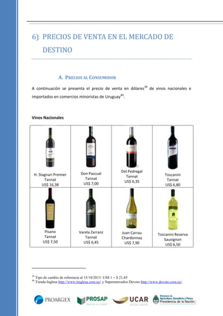 6) PRECIOS DE VENTA EN EL MERCADO DE
DESTINO

A. PRECIOS AL CONSUMIDOR
A continuación se presenta el precio de venta en dólares39 de vinos nacionales e
importados en comercios minoristas de Uruguay40.

Vinos Nacionales

H. Stagnari Premier
Tannat
US$ 16,38

Don Pascual
Tannat
US$ 7,00

Pisano
Tannat
US$ 7,50

Varela Zarranz
Tannat
US$ 6,45

39
40

Del Pedregal
Tannat
US$ 6,35

Juan Carrau
Chardonnay
US$ 7,90

Toscanini
Tannat
US$ 6,80

Toscanini Reserva
Sauvignon
US$ 6,50

Tipo de cambio de referencia al 15/10/2013: US$ 1 = $ 21,45
Tienda Inglesa http://www.tinglesa.com.uy/ y Supermercados Devoto http://www.devoto.com.uy/

 