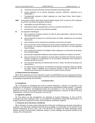 Jueves 17 de diciembre de 2015 DIARIO OFICIAL (Segunda Sección) 21
g. “Panorama Económico Mundial” del Fondo Monetario Internacional (FMI);
h. anuario estadístico de la industria siderúrgica mexicana, 2008-2013, elaborado por la
CANACERO, y
i. “Competitividad Industrial en Brasil” elaborado por José Carlos Ferraz, David Kupfer y
Mariana Lootly.
HHH. El documento titulado “Steel Sheet Products Market Outlook 2015” de abril de 2015, elaborado
por el CRU, que contiene la siguiente información:
a. capacidades de producción Brasil vs China;
b. capacidad por planta, capacidad total, consumo y producción de lámina fría, y
c. de producción y consumo bruto de lámina revestida.
III. Las siguientes metodologías:
a. para el ajuste por empaque marítimo de rollos de acero galvanizado, obtenida de Chung
Hung Steel Corporation;
b. para la obtención de precios en el mercado interno de Taiwán, realizado por una consultora
internacional;
c. para la obtención de las variaciones porcentuales en los precios de Taiwán;
d. para la proyección de los indicadores de aceros planos recubiertos del mercado nacional y
por empresa, en el periodo comprendido de enero 2012 a abril 2015, con sus respectivas
hojas de trabajo;
e. para la obtención del CNA en los Estados Unidos, elaborada con información del American
Iron and Steel Institute;
f. para calcular la capacidad instalada de aceros planos recubiertos de Tenigal y de Ternium;
g. para la proyección de los indicadores de aceros planos recubiertos del mercado nacional y
empresa, empleada en la elaboración de los pronósticos presentados para sustanciar la
amenaza de daño de Ternium;
h. de la proyección alternativa de importaciones de China, Taiwán, del resto de los países y de
autoconsumo, y
i. de costeo para el autoconsumo; de estimación de periodos proyectados respecto al estado
de costos, ventas y utilidades de la mercancía nacional, y para la proyección de los
indicadores de aceros planos recubiertos del mercado nacional y empresa.
G. Requerimientos de información
29. El 29 de septiembre de 2015 la Secretaría requirió a la CANACERO para que presentara información
sobre la producción nacional de aceros planos recubiertos. El 20 de octubre de 2015 la CANACERO presentó
su respuesta al requerimiento de información.
CONSIDERANDOS
A. Competencia
30. La Secretaría es competente para emitir la presente Resolución, conforme a lo dispuesto en los
artículos 16 y 34 fracciones V y XXXIII de la Ley Orgánica de la Administración Pública Federal; 1, 2 apartado
B fracción V y 15 fracción I del Reglamento Interior de la Secretaría; 5 y 12.1 del Acuerdo relativo a la
Aplicación del Artículo VI del Acuerdo General sobre Aranceles Aduaneros y Comercio de 1994 (el "Acuerdo
Antidumping"), y 5 fracción VII y 52 fracciones I y II de la LCE.
B. Legislación aplicable
31. Para efectos de este procedimiento son aplicables el Acuerdo Antidumping, la LCE, el RLCE,
el Código Fiscal de la Federación (CFF), la Ley Federal de Procedimiento Contencioso Administrativo y el
Código Federal de Procedimientos Civiles, estos tres últimos de aplicación supletoria.
C. Protección de la información confidencial
32. La Secretaría no puede revelar públicamente la información confidencial que las partes interesadas le
presenten, ni la información confidencial que ella misma se allegue, de conformidad con los artículos 6.5 del
Acuerdo Antidumping, 80 de la LCE y 152 y 158 del RLCE. No obstante, las partes interesadas podrán
obtener el acceso a la información confidencial, siempre y cuando satisfagan los requisitos previstos en los
artículos 159 y 160 del RLCE.
 
