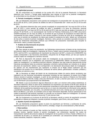 22 (Segunda Sección) DIARIO OFICIAL Jueves 17 de diciembre de 2015
D. Legitimidad procesal
33. De conformidad con lo señalado en los puntos 90 a 94 de la presente Resolución, la Secretaría
determina que Ternium y Tenigal están legitimadas para solicitar el inicio de la presente investigación,
de conformidad con los artículos 5.4 del Acuerdo Antidumping y 50 de la LCE.
E. Periodo investigado y analizado
34. Las Solicitantes propusieron como periodo de investigación el comprendido del 1 de mayo de 2014 al
30 de abril de 2015 y como periodo de análisis de daño el comprendido del 1 enero de 2012 al 30 de abril
de 2015.
35. La Secretaría determina fijar como periodo investigado el comprendido del 1 de mayo de 2014 al 30 de
abril de 2015 y como periodo de análisis de daño y causalidad a la rama de producción nacional
el comprendido del 1 de mayo de 2012 al 30 de abril de 2015, toda vez que éste se apega a lo previsto en el
artículo 76 del RLCE y a la recomendación del Comité de Prácticas Antidumping de la OMC (documento
G/ADP/6 adoptado el 5 de mayo de 2000), en el sentido de que el periodo de recopilación de datos debe ser
normalmente de doce meses y terminar lo más cercano posible a la fecha de inicio de la investigación, así
como que el periodo de recopilación de datos para evaluar la existencia de daño, deberá ser normalmente
de tres años e incluirá el periodo investigado. Asimismo, dicho periodo se considera razonable tomando en
cuenta las limitaciones temporales prácticas que enfrentan los productores nacionales para recopilar la
información, datos y pruebas requeridos.
F. Análisis de discriminación de precios
1. Precio de exportación
36. Para calcular el precio de exportación, las Solicitantes proporcionaron el listado de las importaciones
del producto objeto de investigación, originarias de China y Taiwán, para el periodo comprendido de mayo de
2014 a abril de 2015. Las estadísticas de importación las obtuvieron del SAT, a través de la CANACERO, las
cuales corresponden a las fracciones arancelarias, incluyendo las de Regla Octava, por las que ingresa el
producto objeto de investigación a territorio nacional.
37. Para la depuración del producto objeto de investigación en las operaciones de importación, las
Solicitantes indicaron que la estadística que proporcionó la CANACERO refieren únicamente a producto
objeto de investigación y no identifica productos distintos. Señalaron que bajo todas las descripciones de las
fracciones arancelarias todos los productos ingresados a territorio nacional deben ser incluidos en el cálculo
del precio de exportación, debido a que corresponden a la descripción del producto objeto de investigación.
En relación con las importaciones que ingresaron al amparo de la Regla Octava explicaron que las
identificaron de acuerdo con su descripción; productos de aceros planos, galvanizados, cincados, pintados y
recubiertos con aluminio y cinc.
38. La Secretaría se allegó del listado de las importaciones totales de aceros planos recubiertos que
ingresaron por las fracciones arancelarias propuestas (incluidas las que ingresaron al amparo de la Regla
Octava) durante el periodo investigado, a partir de las estadísticas que reporta el Sistema de Información
Comercial de México (SIC-M). Cotejó, entre otra información, el valor y volumen para cada uno de los países
con la información que proporcionaron las Solicitantes.
39. Debido a que se encontraron algunas diferencias en valor y en volumen entre ambas estadísticas, la
Secretaría determinó utilizar la base de las estadísticas de importación que reporta el SIC-M para calcular el
precio de exportación, en virtud de que las operaciones contenidas en dicha base de datos se obtienen previa
validación de los pedimentos aduaneros que se dan en un marco de intercambio de información entre agentes
y apoderados aduanales, por una parte, y la autoridad aduanera por la otra, mismas que son revisadas por el
Banco de México y, por tanto, se considera como la mejor información disponible. Excluyó operaciones en las
cuales la descripción del producto importado no coincide con el producto objeto de investigación. El volumen
de operaciones excluidas representa menos del 1% del volumen total.
40. Con fundamento en el artículo 40 del RLCE la Secretaría calculó un precio de exportación promedio
ponderado en dólares por kilogramo, durante el periodo investigado, para China y otro para Taiwán.
a. Ajustes al precio de exportación
41. Las Solicitantes propusieron ajustar el precio de exportación por términos y condiciones de venta,
específicamente por los conceptos de flete marítimo, embalaje, margen de comercialización y flete terrestre.
i. Flete marítimo
42. Para sustentar el ajuste por flete marítimo las Solicitantes proporcionaron dos cotizaciones de una
empresa naviera, vigentes durante el periodo investigado. Las cotizaciones reportan los costos de
transportación marítima del producto objeto de investigación de los puertos en China y Taiwán a México en un
contenedor de 20 pies y un volumen de 27 toneladas por contenedor. Las cotizaciones también reportan los
costos maniobras, despacho, inspección y sellos.
 