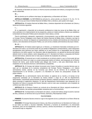 16 (Primera Sección) DIARIO OFICIAL Jueves 17 de diciembre de 2015
X. Presentar al Secretario de Cultura un informe anual de actividades del Instituto y el programa de trabajo
anual a desarrollar.
XI. ...
XII. Las demás que le confieran otras leyes, los reglamentos y el Secretario de Cultura.
ARTÍCULO VIGÉSIMO.- Se REFORMAN los artículos 2o., primer párrafo y su fracción II; 7o.; 8o.; 10; 12;
15 y 16 de la Ley que Crea el Instituto Nacional de Bellas Artes y Literatura, para quedar como sigue:
ARTÍCULO 2o.- El Instituto Nacional de Bellas Artes y Literatura dependerá de la Secretaría de Cultura y
tendrá las funciones siguientes:
I. ...
II. La organización y desarrollo de la educación profesional en todas las ramas de las Bellas Artes; así
como participar en la implementación de los programas y planes en materia artística y literaria que establezca
la Secretaría de Educación Pública para la educación inicial, básica y normal.
Para la coordinación, planeación, organización y funcionamiento a que se refiere esta fracción, se creará
un Consejo Técnico Pedagógico como órgano del Instituto Nacional de Bellas Artes y Literatura, que bajo la
presidencia de su director se integrará con representantes de las unidades administrativas de la Secretaría de
Cultura y de la Secretaría de Educación Pública, así como de las unidades administrativas del propio Instituto.
III. a V. ...
ARTÍCULO 7o.- El Instituto estará regido por un Director y un Subdirector Generales nombrados por el C.
Secretario de Cultura, sus funciones serán las que señale el Reglamento correspondiente y serán designados
escogiéndose entre personas que hayan realizado en la rama artística de su especialidad obra de notoria
importancia y de mérito superior. Los directores, jefes de departamento y en general los técnicos del Instituto
deberán tener la misma calidad y serán designados por el C. Secretario de Cultura, a propuesta del Director
General del Instituto, debiendo tener en todo caso el carácter de empleados de confianza.
ARTÍCULO 8o.- El personal que no esté considerado en el artículo anterior y que no forme parte del que
la Secretaría de Cultura con cargo a su propio presupuesto destine al Instituto, será designado por el Director
General del mismo, quien tendrá facultad para delegar esta función y sólo para determinada clase de
empleados en los directores técnicos o administrativos competentes.
ARTÍCULO 10.- El Consejo del Instituto funcionará como Cuerpo Consultivo en asuntos técnicos que no
sean por su naturaleza de la exclusiva competencia del Consejo Técnico Pedagógico y en materia
administrativa tendrá, además de las funciones que deriven de los términos de la presente Ley,
específicamente la de formular y proponer a la Secretaría de Cultura los presupuestos anuales del
propio Instituto.
ARTÍCULO 12.- La administración interna del Instituto, la vigilancia de su marcha y el manejo de las
erogaciones aprobadas por la Secretaría de Cultura estarán a cargo de un Jefe de Departamento
Administrativo, subordinado jerárquicamente al Director General y realizará sus labores en los términos que al
efecto prevenga el reglamento respectivo. El Jefe del Departamento Administrativo será designado por el
Secretario de Cultura a propuesta del Director General y será en todo caso considerado como empleado de
confianza que deba rendir fianza.
ARTÍCULO 15.- El Gobierno Federal, por conducto de su Secretaría de Cultura, asignará anualmente al
Instituto el subsidio y las partidas presupuestales necesarias para su funcionamiento.
ARTÍCULO 16.- Corresponderá a la Secretaría de Cultura, a través del Instituto otorgar el premio nacional
de Arte y Literatura, en términos de la Ley de Premios, Estímulos y Recompensas Civiles.
TRANSITORIOS
PRIMERO. El presente Decreto entrará en vigor el día siguiente al de su publicación en el Diario Oficial de
la Federación.
SEGUNDO. El Consejo Nacional para la Cultura y las Artes se transforma en la Secretaría de Cultura, por
lo que todos sus bienes y recursos materiales, financieros y humanos se transferirán a la mencionada
Secretaría, junto con los expedientes, archivos, acervos y demás documentación, en cualquier formato, que
se encuentre bajo su resguardo.
 