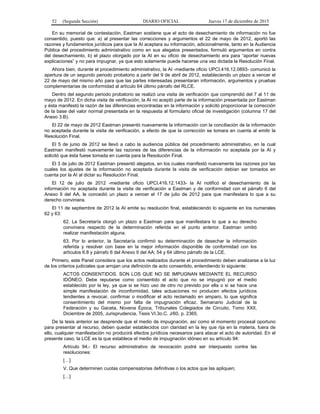 52 (Segunda Sección) DIARIO OFICIAL Jueves 17 de diciembre de 2015
En su memorial de contestación, Eastman sostiene que el acto de desechamiento de información no fue
consentido, puesto que: a) al presentar las correcciones y argumentos el 22 de mayo de 2012, aportó las
razones y fundamentos jurídicos para que la AI aceptara su información, adicionalmente, tanto en la Audiencia
Pública del procedimiento administrativo como en sus alegatos presentados, formuló argumentos en contra
del desechamiento, b) el plazo otorgado por la AI en su oficio de desechamiento era para “aportar nuevas
explicaciones” y no para impugnar, ya que esto solamente puede hacerse una vez dictada la Resolución Final.
Ahora bien, durante el procedimiento administrativo, la AI -mediante oficio UPCI.416.12.0893- comunicó la
apertura de un segundo periodo probatorio a partir del 9 de abril de 2012, estableciendo un plazo a vencer el
22 de mayo del mismo año para que las partes interesadas presentaran información, argumentos y pruebas
complementarias de conformidad al artículo 64 último párrafo del RLCE.
Dentro del segundo periodo probatorio se realizó una visita de verificación que comprendió del 7 al 11 de
mayo de 2012. En dicha visita de verificación, la AI no aceptó parte de la información presentada por Eastman
y ésta manifestó la razón de las diferencias encontradas en la información y solicitó proporcionar la corrección
de la base del valor normal presentada en la respuesta al formulario oficial de investigación (columna 17 del
Anexo 3.B).
El 22 de mayo de 2012 Eastman presentó nuevamente la información con la conciliación de la información
no aceptada durante la visita de verificación, a efecto de que la corrección se tomara en cuenta al emitir la
Resolución Final.
El 5 de junio de 2012 se llevó a cabo la audiencia pública del procedimiento administrativo, en la cual
Eastman manifestó nuevamente las razones de las diferencias de la información no aceptada por la AI y
solicitó que ésta fuese tomada en cuenta para la Resolución Final.
El 3 de julio de 2012 Eastman presentó alegatos, en los cuales manifestó nuevamente las razones por las
cuales los ajustes de la información no aceptada durante la visita de verificación debían ser tomados en
cuenta por la AI al dictar su Resolución Final.
El 12 de julio de 2012 -mediante oficio UPCI.416.12.1433- la AI notificó el desechamiento de la
información no aceptada durante la visita de verificación a Eastman y de conformidad con el párrafo 6 del
Anexo II del AA, le concedió un plazo a vencer el 17 de julio de 2012 para que manifestara lo que a su
derecho conviniera.
El 11 de septiembre de 2012 la AI emite su resolución final, estableciendo lo siguiente en los numerales
62 y 63:
62. La Secretaría otorgó un plazo a Eastman para que manifestara lo que a su derecho
conviniera respecto de la determinación referida en el punto anterior. Eastman omitió
realizar manifestación alguna.
63. Por lo anterior, la Secretaría confirmó su determinación de desechar la información
referida y resolver con base en la mejor información disponible de conformidad con los
artículos 6.8 y párrafo 6 del Anexo II del AA; 54 y 64 último párrafo de la LCE.
Primero, este Panel considera que los actos realizados durante el procedimiento deben analizarse a la luz
de los criterios judiciales que arrojan una definición de acto consentido, entendiendo lo siguiente:
ACTOS CONSENTIDOS. SON LOS QUE NO SE IMPUGNAN MEDIANTE EL RECURSO
IDÓNEO. Debe reputarse como consentido el acto que no se impugnó por el medio
establecido por la ley, ya que si se hizo uso de otro no previsto por ella o si se hace una
simple manifestación de inconformidad, tales actuaciones no producen efectos jurídicos
tendientes a revocar, confirmar o modificar el acto reclamado en amparo, lo que significa
consentimiento del mismo por falta de impugnación eficaz. Semanario Judicial de la
Federación y su Gaceta, Novena Época, Tribunales Colegiados de Circuito, Tomo XXII,
Diciembre de 2005, Jurisprudencia, Tesis VI.3o.C. J/60, p. 2365.
De la tesis anterior se desprende que el medio de impugnación, así como el momento procesal oportuno
para presentar al recurso, deben quedar establecidos con claridad en la ley que rija en la materia, fuera de
ello, cualquier manifestación no producirá efectos jurídicos necesarios para atacar el acto de autoridad. En el
presente caso, la LCE es la que establece el medio de impugnación idóneo en su artículo 94:
Artículo 94.- El recurso administrativo de revocación podrá ser interpuesto contra las
resoluciones:
[…]
V. Que determinen cuotas compensatorias definitivas o los actos que las apliquen;
[…]
 