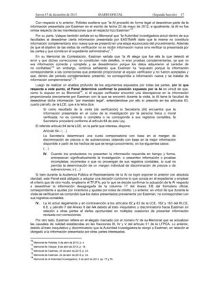 Jueves 17 de diciembre de 2015 DIARIO OFICIAL (Segunda Sección) 57
Con respecto a lo anterior, Polioles sostiene que “la AI procedió de forma legal al desestimar parte de la
información presentada por Eastman en el escrito de fecha 22 de mayo de 2012, e igualmente, la AI no fue
omisa respecto de las manifestaciones que al respecto hizo Eastman”10
.
Por su parte, Valspar también señala en su Memorial que “la Autoridad Investigadora actuó dentro de sus
facultades al desestimar cierta información presentada por EASTMAN dado que la misma no constituía
información complementaria sino nueva que se presentó en una etapa equivocada del procedimiento. Además
de que el objetivo de las visitas de verificación no es recibir información nueva sino verificar la presentada por
las partes y que consta en el expediente administrativo”.11
En su Memorial de Contestación, Eastman señala que “la AI alega que fue ella la que detectó el
error y que dichas correcciones no constituían más detalles, ni eran pruebas complementarias, ya que no
era información correcta y completa y se desestimaron porque los datos adquirieron el carácter de
no confiables”
12
sin embargo, continúa señalando que Eastman ha “expuesto porqué la información
correspondiente a las correcciones que pretendió proporcionar al equipo verificador y no fueron aceptadas y
que, dentro del periodo complementario presentó, no correspondía a información nueva y se trataba de
información complementaria” .13
Luego de realizar un análisis profundo de los argumentos expuestos por todas las partes, por lo que
respecta a este punto, el Panel determina confirmar la posición expuesta por la AI en virtud de que,
como lo expuso en su Memorial14
, si el equipo verificador encontró una discrepancia en la información
proporcionada previamente por Eastman con la que se encontró durante la visita, la AI tiene la facultad de
desestimar dicha información “por mandato legal”, entendiéndose por ello lo prescrito en los artículos 83,
cuarto párrafo, de la LCE, que a la letra dice:
Si como resultado de la visita [de verificación] la Secretaría [AI] encuentra que la
información presentada en el curso de la investigación por la persona física o moral
verificada, no es correcta o completa o no corresponde a sus registros contables, la
Secretaría procederá conforme al artículo 64 de esta Ley.
El referido artículo 64 de la LCE, en la parte que interesa, dispone:
Artículo 64.- (…)
La Secretaría determinará una cuota compensatoria con base en el margen de
discriminación de precios o de subvenciones obtenido con base en la mejor información
disponible a partir de los hechos de que se tenga conocimiento, en los siguientes casos:
(…)
IV. Cuando los productores no presenten la información requerida en tiempo y forma,
entorpezcan significativamente la investigación, o presenten información o pruebas
incompletas, incorrectas o que no provengan de sus registros contables, lo cual no
permita la determinación de un margen individual de discriminación de precios o de
subvenciones; o (…)
Si bien durante la Audiencia Pública el Representante de la AI no logró exponer lo anterior con absoluta
claridad, este Panel está obligado a adoptar una decisión conforme lo que consta en el expediente y emplear
el criterio que de otro modo, emplearía el TFJFA, por lo que se decide confirmar la actuación de la AI respecto
a desestimar la información desagregada de la columna 17 del Anexo 3.B del formulario oficial,
correspondiente a ajustes por incentivos y ajustes por notas de crédito. Lo anterior, en virtud de que durante la
visita de verificación se comprobó que los datos presentados previamente por Eastman, no correspondían con
sus registros contables.
IV. La AI actuó ilegalmente y en contravención a los artículos 82 y 83 de la LCE, 162 y 163 del RLCE,
6.8, y párrafo 7 del Anexo II del AA debido al trato inequitativo y discriminatorio hacia Eastman en
relación a otras partes al darles oportunidad en múltiples ocasiones de presentar información
revisada con correcciones.
Por otro lado, Eastman refiere en el alegato marcado con el número IV de su Memorial que se actualizan
las causales de nulidad establecidas en las fracciones III, IV y V del artículo 51 de la LFPCA. Lo anterior,
debido al trato inequitativo y discriminatorio que la Autoridad Investigadora le otorgó a Eastman, en relación al
otorgado a la información presentada por otras partes interesadas.
10
Memorial de Polioles, 5 de abril de 2013, p. 4.
11
Memorial de Valspar, 8 de abril de 2013, p. 14.
12
Memorial de Eastman, 24 de abril de 2013, p. 24.
13
Memorial de Eastman, 24 de abril de 2013, p. 24.
14
Memorial de la Autoridad Investigadora, 9 de abril de 2013, pp. 77 y 78.
 