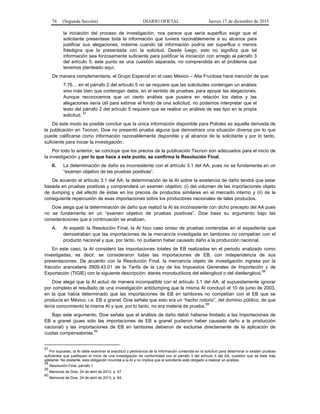 74 (Segunda Sección) DIARIO OFICIAL Jueves 17 de diciembre de 2015
la iniciación del proceso de investigación, nos parece que sería superfluo exigir que el
solicitante presentase toda la información que tuviera razonablemente a su alcance para
justificar sus alegaciones, máxime cuando tal información podría ser superflua o menos
fidedigna que la presentada con la solicitud. Desde luego, esto no significa que tal
información sea forzosamente suficiente para justificar la iniciación con arreglo al párrafo 3
del artículo 5; este punto es una cuestión separada, no comprendida en el problema que
tenemos planteado aquí.
De manera complementaria, el Grupo Especial en el caso México – Alta Fructosa hace mención de que:
7.76… en el párrafo 2 del artículo 5 no se requiere que las solicitudes contengan un análisis
sino más bien que contengan datos, en el sentido de pruebas, para apoyar las alegaciones.
Aunque reconocemos que un cierto análisis que pusiera en relación los datos y las
alegaciones sería útil para estimar el fondo de una solicitud, no podemos interpretar que el
texto del párrafo 2 del artículo 5 requiere que se realice un análisis de ese tipo en la propia
solicitud. 57
De este modo es posible concluir que la única información disponible para Polioles es aquella derivada de
la publicación en Tecnon, Dow no presentó prueba alguna que demostrara una situación diversa por lo que
puede calificarse como información razonablemente disponible y al alcance de la solicitante y por lo tanto,
suficiente para iniciar la investigación.
Por todo lo anterior, se concluye que los precios de la publicación Tecnon son adecuados para el inicio de
la investigación y por lo que hace a este punto, se confirma la Resolución Final.
II. La determinación de daño es inconsistente con el artículo 3.1 del AA, pues no se fundamenta en un
“examen objetivo de las pruebas positivas”.
De acuerdo al artículo 3.1 del AA, la determinación de la AI sobre la existencia de daño tendrá que estar
basada en pruebas positivas y comprenderá un examen objetivo: (i) del volumen de las importaciones objeto
de dumping y del efecto de éstas en los precios de productos similares en el mercado interno y (ii) de la
consiguiente repercusión de esas importaciones sobre los productores nacionales de tales productos.
Dow alega que la determinación de daño que realizó la AI es inconsistente con dicho precepto del AA pues
no se fundamenta en un “examen objetivo de pruebas positivas”. Dow basa su argumento bajo las
consideraciones que a continuación se analizan.
A. Al expedir la Resolución Final, la AI hizo caso omiso de pruebas contenidas en el expediente que
demostraban que las importaciones de la mercancía investigada en tambores no competían con el
producto nacional y que, por tanto, no pudieron haber causado daño a la producción nacional.
En este caso, la AI consideró las importaciones totales de EB realizadas en el periodo analizado como
investigadas, es decir, se consideraron todas las importaciones de EB, con independencia de sus
presentaciones. De acuerdo con la Resolución Final, la mercancía objeto de investigación ingresa por la
fracción arancelaria 2909.43.01 de la Tarifa de la Ley de los Impuestos Generales de Importación y de
Exportación (TIGIE) con la siguiente descripción: éteres monobutílicos del etilenglicol o del dietilenglicol.
58
Dow alega que la AI actuó de manera incompatible con el artículo 3.1 del AA, al supuestamente ignorar
por completo el resultado de una investigación antidumping que la misma AI concluyó el 10 de junio de 2003,
en la que había determinado que las importaciones de EB en tambores no competían con el EB que se
producía en México, i.e. EB a granel. Dow señala que esto era un “hecho notorio”, del dominio público, de que
tenía conocimiento la misma AI y que, por lo tanto, no era materia de prueba.
59
Bajo este argumento, Dow señala que el análisis de daño debió haberse limitado a las importaciones de
EB a granel (pues sólo las importaciones de EB a granel pudieron haber causado daño a la producción
nacional) y las importaciones de EB en tambores debieron de excluirse directamente de la aplicación de
cuotas compensatorias.
60
57
Por supuesto, la AI debe examinar la exactitud y pertinencia de la información contenida en la solicitud para determinar si existen pruebas
suficientes que justifiquen el inicio de una investigación de conformidad con el párrafo 3 del artículo 5 del AA, cuestión que se trata más
adelante. No obstante, esta obligación incumbe a la AI y no implica que el solicitante esté obligado a realizar un análisis.
58
Resolución Final, párrafo 1.
59
Memorial de Dow, 24 de abril de 2013, p. 57.
60
Memorial de Dow, 24 de abril de 2013, p. 64.
 