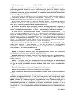 102 (Segunda Sección) DIARIO OFICIAL Jueves 17 de diciembre de 2015
3. Que en términos de los artículos 46 y 47, del Reglamento Interior del mismo Tribunal, se entiende por
administración la actividad tendiente a la correcta y adecuada planeación, organización, operación y control de
las áreas del Tribunal que correspondan a sus competencias, para lo cual este órgano colegiado emitirá los
acuerdos y las disposiciones de orden y buen gobierno que corresponda, teniendo el carácter de obligatorios y
de observancia general en el Tribunal;
4. Que de conformidad con el artículo 41, fracción V, de la Ley citada, es facultad de la Junta de Gobierno
y Administración adscribir a Salas Regionales, Especializadas o Auxiliares y, en su caso, cambiar de
adscripción a los Magistrados de Sala Regional y demás servidores públicos del Tribunal;
5. Que mediante Acuerdo G/JGA/7/2015, dictado por la Junta de Gobierno y Administración en sesión de
veintidós de enero de dos mil quince, se adscribió como Magistrada Supernumeraria a la ciudadana Virginia
Petriz Herrera en la Primera Ponencia de la Sala Regional del Norte-Centro I;
6. Que el diez de diciembre de dos mil quince, la Cámara de Senadores del Honorable Congreso de la
Unión aprobó, a propuesta del Presidente de la República, el nombramiento de Magistrada de Sala Regional a
favor de la ciudadana Virginia Petriz Herrera, con efectos a partir del primero de enero de dos mil dieciséis;
7. Que en atención al reciente nombramiento otorgado a la Magistrada Virginia Petriz Herrera y a sus
conocimientos, experiencia y probidad mostrados, por la trayectoria de la servidora pública en cuestión en el
ejercicio de impartición de justicia y dada su experiencia en el quehacer jurídico, por sus características y
cualidades como profesional del derecho y juzgadora, esta Junta de Gobierno y Administración estima
necesario dadas las necesidades del servicio y para el buen funcionamiento del Tribunal, que continúe
adscrita a la Primera Ponencia de la Sala Regional del Norte-Centro I, a fin de estar en condiciones de dar
cabal cumplimiento al derecho humano contenido en el artículo 17 Constitucional.
En consecuencia, con fundamento en lo dispuesto por los artículos 17, de la Constitución Política de los
Estados Unidos Mexicanos; 31, 39 y 41, fracciones I, V y XXII, de la Ley Orgánica del Tribunal Federal de
Justicia Fiscal y Administrativa, así como los diversos 46 y 47, del Reglamento Interior del mismo Tribunal, la
Junta de Gobierno y Administración emite el siguiente:
ACUERDO
Primero. Se adscribe a la Magistrada Virginia Petriz Herrera a la Primera Ponencia de la Sala Regional
del Norte-Centro I del Tribunal Federal de Justicia Fiscal y Administrativa.
Segundo. La adscripción contenida en el acuerdo Primero del presente documento surtirá efectos a partir
del primero de enero de dos mil dieciséis, y hasta en tanto la Junta de Gobierno y Administración emita
acuerdo en contrario.
Tercero. La Magistrada Virginia Petriz Herrera deberá hacer del conocimiento de las partes el presente
Acuerdo en el primer proveído que dicte en cada uno de los asuntos de su competencia y deberá de colocar
una copia del mismo en la ventanilla de Oficialía de Partes y en lugares visibles al público en general dentro
de la Sala de su adscripción.
Cuarto. Notifíquese el presente Acuerdo a la Magistrada Virginia Petriz Herrera.
Quinto. Publíquese el presente Acuerdo en el Diario Oficial de la Federación.
Sexto. Otórguense las facilidades administrativas que sean necesarias para el cumplimiento del presente
Acuerdo.
Dictado en sesión de fecha once de diciembre de dos mil quince, por unanimidad de votos de los
Magistrados Héctor Francisco Fernández Cruz, Juan Ángel Chávez Ramírez, David José del Carmen Jiménez
González, Alfredo Salgado Loyo y Manuel L. Hallivis Pelayo.- Firman el Magistrado Manuel L. Hallivis
Pelayo, Presidente de la Junta de Gobierno y Administración del Tribunal Federal de Justicia Fiscal y
Administrativa, y la Licenciada Aideé Peña Cambrón, Secretaria Auxiliar de la Junta de Gobierno
y Administración, quien da fe; con fundamento en los artículos 30, fracción XV y 52, fracciones II y III, de la
Ley Orgánica del Tribunal Federal de Justicia Fiscal y Administrativa; así como los artículos 16, fracción VI,
78, fracciones VIII y XI, y 103, del Reglamento Interior del Tribunal Federal de Justicia Fiscal y Administrativa.-
Rúbricas.
(R.- 424203)
 