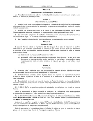 Jueves 17 de diciembre de 2015 DIARIO OFICIAL (Primera Sección) 25
Artículo 10
Legislación para el Cumplimiento del Acuerdo
Las Partes Contratantes tomarán todas las medidas legislativas que sean necesarias para cumplir y hacer
efectivos los términos del presente Acuerdo.
Artículo 11
Procedimiento de Acuerdo Mutuo
1. Cuando surjan dudas o dificultades entre las Partes Contratantes en relación con la implementación
o interpretación del presente Acuerdo, las autoridades competentes se esforzarán por resolver la cuestión
mediante acuerdo mutuo.
2. Además del acuerdo mencionado en el párrafo 1, las autoridades competentes de las Partes
Contratantes podrán determinar mutuamente los procedimientos a utilizar según los Artículos 5 y 6.
3. Las autoridades competentes de las Partes Contratantes podrán comunicarse directamente entre sí
con el propósito de llegar a un acuerdo de conformidad con este Artículo.
4. Las Partes Contratantes también podrán acordar otras formas de solución de controversias.
Artículo 12
Entrada en Vigor
El presente Acuerdo entrará en vigor treinta (30) días después de la fecha de recepción de la última
notificación en que las Partes Contratantes se comuniquen por escrito, a través de la vía diplomática,
la conclusión de sus procedimientos internos necesarios para tal efecto. Al entrar en vigor, el presente
Acuerdo surtirá efectos:
a) tratándose de asuntos penales fiscales en esa fecha, y
b) en relación a todos los demás aspectos comprendidos por el Artículo 1 en esa fecha, pero
únicamente en cuanto a ejercicios fiscales que inicien en esa fecha o a partir de ella, o cuando
no exista ejercicio fiscal, para todos los cobros de impuesto que surjan en esa fecha o a partir
de ella.
Artículo 13
Terminación
1. Cualquier Parte Contratante podrá dar por terminado el presente Acuerdo mediante notificación
escrita dirigida a la otra Parte Contratante, a través de la vía diplomática.
2. Dicha terminación surtirá sus efectos el primer día del mes siguiente a la expiración de un periodo
de seis (6) meses a partir de la fecha de la recepción de la notificación de terminación por la otra
Parte Contratante.
3. Después de la terminación del presente Acuerdo, las Partes Contratantes permanecerán obligadas
a observar lo dispuesto por el Artículo 8 en relación con cualquier información obtenida de conformidad con el
presente Acuerdo.
EN FE DE LO CUAL, los suscritos, debidamente autorizados para tal efecto, han firmado el presente
Acuerdo.
Hecho en las Ciudades de México y Castries el 9 de julio y el 5 de julio de 2013, respectivamente,
en duplicado en idioma español e inglés, siendo ambos textos igualmente auténticos.
Por los Estados Unidos Mexicanos: el Subsecretario de Ingresos de la Secretaría de Hacienda y Crédito
Público, Miguel Messmacher Linartas.- Rúbrica.- Por Santa Lucía: el Primer Ministro y Ministro de Finanzas,
Hon. Kenny D. Anthony.- Rúbrica.
La presente es copia fiel y completa en español del Acuerdo entre los Estados Unidos Mexicanos y Santa
Lucía para el Intercambio de Información en Materia Tributaria, hecho en Castries y en la Ciudad de México,
el cinco y nueve de julio de dos mil trece, respectivamente.
Extiendo la presente, en trece páginas útiles, en la Ciudad de México, el veinte de noviembre de dos mil
quince, a fin de incorporarla al Decreto de Promulgación respectivo.- Rúbrica.
 