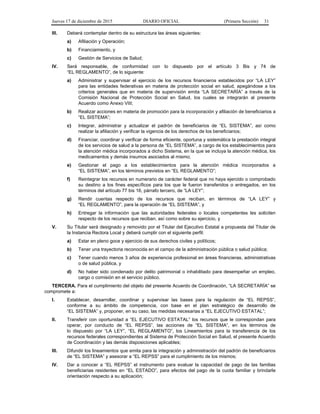 Jueves 17 de diciembre de 2015 DIARIO OFICIAL (Primera Sección) 31
III. Deberá contemplar dentro de su estructura las áreas siguientes:
a) Afiliación y Operación;
b) Financiamiento, y
c) Gestión de Servicios de Salud;
IV. Será responsable, de conformidad con lo dispuesto por el artículo 3 Bis y 74 de
“EL REGLAMENTO”, de lo siguiente:
a) Administrar y supervisar el ejercicio de los recursos financieros establecidos por “LA LEY”
para las entidades federativas en materia de protección social en salud, apegándose a los
criterios generales que en materia de supervisión emita “LA SECRETARÍA” a través de la
Comisión Nacional de Protección Social en Salud, los cuales se integrarán al presente
Acuerdo como Anexo VIII;
b) Realizar acciones en materia de promoción para la incorporación y afiliación de beneficiarios a
“EL SISTEMA”;
c) Integrar, administrar y actualizar el padrón de beneficiarios de “EL SISTEMA”, así como
realizar la afiliación y verificar la vigencia de los derechos de los beneficiarios;
d) Financiar, coordinar y verificar de forma eficiente, oportuna y sistemática la prestación integral
de los servicios de salud a la persona de “EL SISTEMA”, a cargo de los establecimientos para
la atención médica incorporados a dicho Sistema, en la que se incluya la atención médica, los
medicamentos y demás insumos asociados al mismo;
e) Gestionar el pago a los establecimientos para la atención médica incorporados a
“EL SISTEMA”, en los términos previstos en “EL REGLAMENTO”;
f) Reintegrar los recursos en numerario de carácter federal que no haya ejercido o comprobado
su destino a los fines específicos para los que le fueron transferidos o entregados, en los
términos del artículo 77 bis 16, párrafo tercero, de “LA LEY”;
g) Rendir cuentas respecto de los recursos que reciban, en términos de “LA LEY” y
“EL REGLAMENTO”, para la operación de “EL SISTEMA”, y
h) Entregar la información que las autoridades federales o locales competentes les soliciten
respecto de los recursos que reciban, así como sobre su ejercicio, y
V. Su Titular será designado y removido por el Titular del Ejecutivo Estatal a propuesta del Titular de
la Instancia Rectora Local y deberá cumplir con el siguiente perfil:
a) Estar en pleno goce y ejercicio de sus derechos civiles y políticos;
b) Tener una trayectoria reconocida en el campo de la administración pública o salud pública;
c) Tener cuando menos 3 años de experiencia profesional en áreas financieras, administrativas
o de salud pública, y
d) No haber sido condenado por delito patrimonial o inhabilitado para desempeñar un empleo,
cargo o comisión en el servicio público.
TERCERA. Para el cumplimiento del objeto del presente Acuerdo de Coordinación, “LA SECRETARÍA” se
compromete a:
I. Establecer, desarrollar, coordinar y supervisar las bases para la regulación de “EL REPSS”,
conforme a su ámbito de competencia, con base en el plan estratégico de desarrollo de
“EL SISTEMA” y, proponer, en su caso, las medidas necesarias a “EL EJECUTIVO ESTATAL”;
II. Transferir con oportunidad a “EL EJECUTIVO ESTATAL” los recursos que le correspondan para
operar, por conducto de “EL REPSS”, las acciones de “EL SISTEMA”, en los términos de
lo dispuesto por “LA LEY”, “EL REGLAMENTO”, los Lineamientos para la transferencia de los
recursos federales correspondientes al Sistema de Protección Social en Salud, el presente Acuerdo
de Coordinación y las demás disposiciones aplicables;
III. Difundir los lineamientos que emita para la integración y administración del padrón de beneficiarios
de “EL SISTEMA” y asesorar a “EL REPSS” para el cumplimiento de los mismos;
IV. Dar a conocer a “EL REPSS” el instrumento para evaluar la capacidad de pago de las familias
beneficiarias residentes en “EL ESTADO”, para efectos del pago de la cuota familiar y brindarle
orientación respecto a su aplicación;
 
