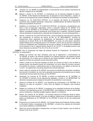 40 (Primera Sección) DIARIO OFICIAL Jueves 17 de diciembre de 2015
VII. Coordinar con “EL REPSS” la implementación y funcionamiento de los diversos mecanismos de
atención ciudadana de “EL SISTEMA”;
VIII. Elaborar y difundir en “EL ESTADO”, en coordinación con los Servicios Estatales de Salud y
“EL REPSS”, el Plan Maestro de Infraestructura, de aplicación en toda la República y, expedir, en
términos de las disposiciones jurídicas aplicables, los certificados de necesidad correspondientes;
IX. Coadyuvar con “EL EJECUTIVO ESTATAL” en la operación del sistema de compensación
económica entre entidades federativas, instituciones y establecimientos del Sistema Nacional de
Salud por la prestación de servicios;
X. Establecer en coordinación con “EL EJECUTIVO ESTATAL”, los sistemas y procedimientos para
llevar a cabo la supervisión, seguimiento, control y evaluación integral de “EL REPSS” en la
operación de “EL SISTEMA” en “EL ESTADO” y proporcionar la información que se tenga, a los
órganos competentes durante la fiscalización de los fondos que lo sustenten, incluyendo aquellos
recursos destinados al mantenimiento y desarrollo de la infraestructura, así como del equipamiento, y
XI. Ejecutar, a solicitud de “EL EJECUTIVO ESTATAL”, previa formalización del instrumento específico
que corresponda, en términos del artículo 39 Bis, de “EL REGLAMENTO”, acciones de
infraestructura física, adquisición de equipamiento, de telemedicina y los demás conceptos
previstos por el artículo 38 Bis, de “EL REGLAMENTO”, con cargo a la cuota social y aportación
solidaria federal que le corresponda recibir a “EL ESTADO”, para lo cual, los avances y entrega de
la obra se considerarán como transferencia de recursos en especie, en términos de lo establecido
por los artículos 77 bis 15, segundo párrafo, fracción III, de “LA LEY” o, de aquellos recursos a que
hacen referencia los artículos 77 bis 18 y 77 bis 30, de “LA LEY”.
CUARTA. Para el cumplimiento del objeto del presente Acuerdo de Coordinación, “EL EJECUTIVO
ESTATAL” se compromete a:
I. Realizar las acciones que sean necesarias para que la organización y funcionamiento de
“EL REPSS” se ajuste a los términos pactados en la Cláusula Segunda, del presente Acuerdo
de Coordinación, en un plazo que no exceda de seis meses calendario, contado a partir del día
siguiente a la fecha de suscripción de este instrumento jurídico;
II. Prestar a través de sus Servicios Estatales de Salud, los servicios de salud a que se refiere la
cláusula Quinta, del presente Acuerdo de Coordinación, así como utilizar los recursos humanos,
el suministro de insumos y medicamentos para su oferta oportuna y de calidad, en términos de
“LA LEY”, sus reglamentos y las demás disposiciones jurídicas aplicables;
III. Llevar a cabo por conducto de “EL REPSS”, las acciones de identificación de familias a beneficiar,
de promoción y de difusión, así como de incorporación de personas a los beneficios que en materia
de protección social en salud se provean por “EL ESTADO”;
IV. Administrar, por conducto de “EL REPSS”, el padrón de beneficiarios de “EL SISTEMA” en
“EL ESTADO” en términos de las disposiciones aplicables y proveer a “LA SECRETARÍA” los
elementos necesarios para la integración del padrón de beneficiarios a nivel nacional;
V. Apoyar por conducto de “EL REPSS”, a los solicitantes de incorporación a “EL SISTEMA” en la
obtención de actas de nacimiento y Clave Única de Registro de Población, para favorecer
la afiliación;
VI. Realizar por conducto de “EL REPSS”, la evaluación de la capacidad económica de las familias,
conforme a los lineamientos que fije “LA SECRETARÍA”, para establecer el nivel de cuota familiar
que les corresponda, e identificar aquéllas sujetas al régimen no contributivo;
VII. Remitir, por conducto de “EL REPSS”, a la Comisión Nacional de Protección Social en Salud,
la información que ésta le solicite. En el caso de afiliación, deberá enviar la información relativa al
padrón de beneficiarios de “EL SISTEMA” en “EL ESTADO” el primer día del mes subsecuente
al del corte;
VIII. Proporcionar, por conducto de “EL REPSS”, a la Comisión Nacional de Protección Social en Salud,
la información relativa y actualizada de “EL SISTEMA”, a través de los sistemas de información
que al efecto establezca “LA SECRETARÍA”;
IX. Aplicar los recursos destinados a infraestructura, con base en el plan maestro a que se refiere el
artículo 77 bis 10, de “LA LEY”;
 