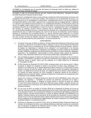 44 (Primera Sección) DIARIO OFICIAL Jueves 17 de diciembre de 2015
ACUERDO de Coordinación para la ejecución del Sistema de Protección Social en Salud, que celebran la
Secretaría de Salud y el Estado de Chiapas.
Al margen un sello con el Escudo Nacional, que dice: Estados Unidos Mexicanos.- Secretaría de Salud.-
Comisión Nacional de Protección Social en Salud.
ACUERDO DE COORDINACIÓN PARA LA EJECUCIÓN DEL SISTEMA DE PROTECCIÓN SOCIAL EN SALUD, QUE
CELEBRAN POR UNA PARTE, EL EJECUTIVO FEDERAL, POR CONDUCTO DE LA SECRETARÍA DE SALUD, A LA
QUE EN ADELANTE SE LE DENOMINARÁ “LA SECRETARÍA”, REPRESENTADA POR SU TITULAR, DRA. MARÍA DE
LAS MERCEDES MARTHA JUAN LÓPEZ, ASISTIDA POR LA SUBSECRETARIA DE ADMINISTRACIÓN Y FINANZAS,
LIC. MARCELA GUILLERMINA VELASCO GONZÁLEZ Y EL COMISIONADO NACIONAL DE PROTECCIÓN SOCIAL EN
SALUD, DR. GABRIEL JAIME O´SHEA CUEVAS Y, POR LA OTRA PARTE, EL EJECUTIVO DEL ESTADO DE CHIAPAS,
A QUIEN EN ADELANTE SE LE DENOMINARÁ “EL EJECUTIVO ESTATAL”, REPRESENTADO POR EL GOBERNADOR
DEL ESTADO, LIC. MANUEL VELASCO COELLO, ASISTIDO POR EL SECRETARIO GENERAL DE GOBIERNO,
LIC. OSCAR EDUARDO RAMÍREZ AGUILAR; LA SECRETARIA DE HACIENDA, M.A. JUANA MARÍA DE COSS LEÓN; EL
SECRETARIO DE SALUD Y DIRECTOR GENERAL DEL INSTITUTO DE SALUD, DR. FRANCISCO JAVIER PANIAGUA
MORGAN; EL SECRETARIO DE LA FUNCIÓN PÚBLICA, C.P. MIGUEL AGUSTÍN LÓPEZ CAMACHO; Y EL TITULAR
DEL RÉGIMEN ESTATAL DE PROTECCIÓN SOCIAL EN SALUD DE CHIAPAS, DR. FRANCISCO ORTEGA FARRERA; A
LAS QUE CUANDO ACTÚEN DE MANERA CONJUNTA SE LES DENOMINARÁ “LAS PARTES”, SUJETÁNDOSE
AL TENOR DE LOS ANTECEDENTES, DECLARACIONES Y CLÁUSULAS SIGUIENTES:
ANTECEDENTES
I. Con fecha 15 de mayo de 2003, se publicó en el Diario Oficial de la Federación el Decreto por el que
se reforma y adiciona la Ley General de Salud, mediante el cual se creó el Sistema de Protección
Social en Salud, como un mecanismo por el cual el Estado garantiza el acceso efectivo, oportuno,
de calidad, sin desembolso al momento de su utilización y sin discriminación a los servicios
médico-quirúrgicos, farmacéuticos y hospitalarios que satisfagan de manera integral las necesidades
de salud, mediante la combinación de intervenciones de promoción de la salud, prevención, diagnóstico,
tratamiento y de rehabilitación, seleccionadas en forma prioritaria según criterios de seguridad,
eficacia, costo, efectividad, adherencia a normas éticas profesionales y aceptabilidad social.
II. Con la finalidad de ejecutar el Sistema de Protección Social Salud en el Estado, el día 4 de febrero
del 2004, “LAS PARTES” suscribieron el Acuerdo de Coordinación para la Ejecución del Sistema de
Protección Social en Salud, mismo que fue publicado en el Diario Oficial de la Federación
el 10 de agosto del 2005.
III. El Plan Nacional de Desarrollo 2013-2018 (PND) contempla dentro de la meta nacional II. México
Incluyente, el objetivo 2.3 Asegurar el acceso a los servicios de salud, cuyas estrategias 2.3.1.
Avanzar en la construcción de un Sistema Nacional de Salud Universal y 2.3.4 Garantizar el acceso
efectivo a servicios de salud de calidad, tienen como líneas de acción, las relativas a garantizar el
acceso y la calidad de los servicios de salud, con independencia de la condición social o laboral de
los usuarios de dichos servicios; así como consolidar la regulación efectiva de los procesos y
establecimientos de atención médica, mediante la distribución y coordinación de competencias entre
la Federación y las entidades federativas.
Acorde con lo anterior, el Programa Sectorial de Salud 2013-2018 (PROSESA) prevé, entre otros
objetivos, los siguientes: 1. Consolidar las acciones de protección, promoción de la salud y
prevención de enfermedades; 2. Asegurar el acceso efectivo a servicios de salud con calidad;
4. Cerrar las brechas existentes en salud entre diferentes grupos sociales y regiones del país, así
como 6. Avanzar en la construcción de un Sistema Nacional de Salud Universal bajo la rectoría de la
Secretaría de Salud.
IV. El 4 de junio de 2014, se publicó en el Diario Oficial de la Federación el Decreto por el que se
reforman, adicionan y derogan diversas disposiciones de los Títulos Tercero Bis y Décimo Octavo de
la Ley General de Salud, con el propósito de fortalecer el funcionamiento del Sistema de Protección
Social en Salud, y de esta manera contribuir a cumplir los objetivos del PND y del PROSESA, cuyo
Séptimo Transitorio dispone que la suscripción de los acuerdos de coordinación a que se refiere el
artículo 77 bis 6, de la Ley General de Salud, deberá realizarse dentro de los noventa días siguientes
al de la publicación de las disposiciones reglamentarias, las cuales se publicaron en el citado Órgano
de Difusión Oficial el 17 de diciembre de 2014.
V. Conforme a lo dispuesto por el artículo 77 bis 6, de la Ley General de Salud, el Ejecutivo Federal, por
conducto de la Secretaría de Salud, y las entidades federativas celebrarán acuerdos de coordinación
para la ejecución del Sistema de Protección Social en Salud, con base en el modelo nacional
que para tal efecto establezca la Secretaría de Salud.
 