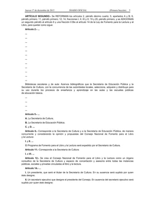 Jueves 17 de diciembre de 2015 DIARIO OFICIAL (Primera Sección) 5
ARTÍCULO SEGUNDO.- Se REFORMAN los artículos 2, párrafo décimo cuarto; 5, apartados A y B; 6,
párrafo primero; 11, párrafo primero; 12; 14, fracciones I, II, IX y X; 19 y 20, párrafo primero, y se ADICIONAN
un segundo párrafo al artículo 6 y una fracción II Bis al artículo 14 de la Ley de Fomento para la Lectura y el
Libro, para quedar como sigue:
Artículo 2.- ...
...
...
...
...
...
...
...
...
...
...
...
...
Bibliotecas escolares y de aula: Acervos bibliográficos que la Secretaría de Educación Pública y la
Secretaría de Cultura, con la concurrencia de las autoridades locales, selecciona, adquiere y distribuye para
su uso durante los procesos de enseñanza y aprendizaje en las aulas y las escuelas públicas
de educación básica.
...
...
...
...
Artículo 5.- ...
A. La Secretaría de Cultura;
B. La Secretaría de Educación Pública;
C. y D. ...
Artículo 6.- Corresponde a la Secretaría de Cultura y a la Secretaría de Educación Pública, de manera
concurrente y considerando la opinión y propuestas del Consejo Nacional de Fomento para el Libro
y la Lectura:
I. y II. ...
El Programa de Fomento para el Libro y la Lectura será expedido por el Secretario de Cultura.
Artículo 11.- Corresponde a la Secretaría de Cultura:
I. a VI. ...
Artículo 12.- Se crea el Consejo Nacional de Fomento para el Libro y la Lectura como un órgano
consultivo de la Secretaría de Cultura y espacio de concertación y asesoría entre todas las instancias
públicas, sociales y privadas vinculadas al libro y la lectura.
Artículo 14.- ...
I. Un presidente, que será el titular de la Secretaría de Cultura. En su ausencia será suplido por quien
éste designe;
II. Un secretario ejecutivo que designe el presidente del Consejo. En ausencia del secretario ejecutivo será
suplido por quien éste designe;
 