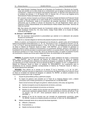 54 (Primera Sección) DIARIO OFICIAL Jueves 17 de diciembre de 2015
II.6. Jorge Eduardo Verástegui Saucedo es el Secretario de Fiscalización y Rendición de Cuentas,
cargo que acredita con la copia simple de su nombramiento que se agrega al presente Acuerdo de
Coordinación, y asiste en la suscripción del presente instrumento, en atención a las atribuciones que
le confieren los artículos 1, 4, 20 fracción XVII, 21 fracción XX y 37 de la Ley Orgánica de la
Administración Pública del Estado de Coahuila de Zaragoza.
II.7. Leonardo Jiménez Camacho es el Director del Régimen Estatal del Sistema de Protección Social
en Salud, cargo que acredita con la copia simple de su nombramiento que se agrega al presente
Acuerdo de Coordinación, asiste en la suscripción del presente instrumento, en atención a las
atribuciones que le confiere el artículo 24 fracciones III y XII del Reglamento Interior para el
Organismo Público Descentralizado de la Administración Pública Estatal denominado “Servicios de
Salud de Coahuila”.
II.8. Para efectos del presente Acuerdo de Coordinación señala como su domicilio el ubicado en
Calle Guadalupe Victoria No. 312, Zona Centro, Código Postal 25000, en la Ciudad de Saltillo,
Coahuila de Zaragoza.
III.- Declaran “LAS PARTES” que:
III.1. Se reconocen recíprocamente la personalidad que ostentan en la celebración del presente
Acuerdo de Coordinación.
III.2. Es su voluntad obligarse en términos del presente Acuerdo de Coordinación.
Atento a lo anterior, con fundamento en lo dispuesto por los artículos 4o., párrafo cuarto, de la Constitución
Política de los Estados Unidos Mexicanos; 1o., 2o., 3o., fracciones II y II bis, 13, Apartado B, fracción I, 23, 28,
77 bis 1 a 77 bis 41, de la Ley General de Salud y 1, 3 bis, 10, 39, 78 y 119, del Reglamento de la Ley General
de Salud en Materia de Protección Social en Salud, “LAS PARTES”, con la finalidad de garantizar la
protección social en salud, mediante el financiamiento y la coordinación eficiente, oportuna y sistemática de
la prestación de los servicios de salud a la persona para contribuir a su acceso efectivo, eficaz y de calidad, en
los términos previstos en el Título Tercero Bis, de la Ley General de Salud, se sujetan al presente Acuerdo
de Coordinación y Anexos que forman parte integral del mismo, de conformidad con las siguientes:
CLÁUSULAS
PRIMERA. El presente Acuerdo de Coordinación tiene por objeto establecer las bases y compromisos
entre “LAS PARTES”, para la ejecución del Sistema de Protección Social en Salud, en adelante
“EL SISTEMA” en el Estado Libre y Soberano de Coahuila de Zaragoza, en adelante “EL ESTADO”, conforme
a lo dispuesto por el Título Tercero Bis, de la Ley General de Salud, en adelante “LA LEY”; su Reglamento en
Materia de Protección Social en Salud, en adelante “EL REGLAMENTO”, los Lineamientos para la
transferencia de los recursos federales correspondientes al Sistema de Protección Social en Salud y,
las demás disposiciones aplicables.
SEGUNDA. Para efectos de lo previsto en el artículo 77 bis 6, fracciones I y V, de “LA LEY”,
“LAS PARTES” acuerdan que para la organización y funcionamiento del Régimen Estatal de Protección Social
en Salud en el Estado de Coahuila de Zaragoza, en adelante “EL REPSS”, se deberá considerar en los
instrumentos jurídicos que lo rijan, lo siguiente:
I. Gozará de personalidad jurídica y patrimonio propios;
II. Su órgano de gobierno será presidido por el Titular de su Instancia Rectora Local, y deberá
convocarse como invitado permanente a un representante de “LA SECRETARÍA”.
Dentro de las funciones del órgano de gobierno, deberá preverse, entre otras, las siguientes:
a) Aprobar el programa anual de adquisiciones de bienes y servicios;
b) Autorizar la subcontratación de servicios con terceros;
c) Aprobar el uso y destino de los recursos que por concepto de intereses haya generado la
cuota social y aportación solidaria federal, una vez transferidos en términos del artículo 77 bis
15, fracción I de “LA LEY”. Dicha aprobación deberá ser acorde con los fines de “EL
SISTEMA”, y
d) Aprobar el uso de los recursos que, por concepto de compensación económica, reciba
“EL REPSS”, acorde con el destino previsto en el artículo 121 Bis 2 de “EL REGLAMENTO”.
III. Deberá contemplar dentro de su estructura las áreas siguientes:
a) Afiliación y Operación;
b) Financiamiento, y
c) Gestión de Servicios de Salud;
 
