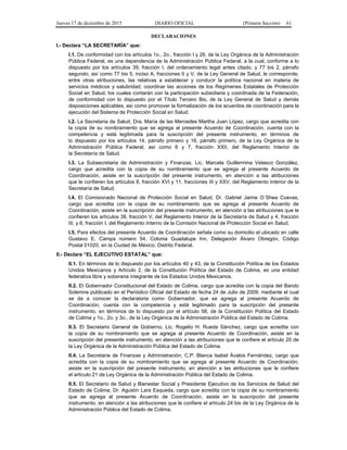 Jueves 17 de diciembre de 2015 DIARIO OFICIAL (Primera Sección) 61
DECLARACIONES
I.- Declara “LA SECRETARÍA” que:
I.1. De conformidad con los artículos 1o., 2o., fracción I y 26, de la Ley Orgánica de la Administración
Pública Federal, es una dependencia de la Administración Pública Federal, a la cual, conforme a lo
dispuesto por los artículos 39, fracción I, del ordenamiento legal antes citado, y 77 bis 2, párrafo
segundo, así como 77 bis 5, inciso A, fracciones II y V, de la Ley General de Salud, le corresponde,
entre otras atribuciones, las relativas a establecer y conducir la política nacional en materia de
servicios médicos y salubridad; coordinar las acciones de los Regímenes Estatales de Protección
Social en Salud, los cuales contarán con la participación subsidiaria y coordinada de la Federación,
de conformidad con lo dispuesto por el Título Tercero Bis, de la Ley General de Salud y demás
disposiciones aplicables, así como promover la formalización de los acuerdos de coordinación para la
ejecución del Sistema de Protección Social en Salud.
I.2. La Secretaria de Salud, Dra. María de las Mercedes Martha Juan López, cargo que acredita con
la copia de su nombramiento que se agrega al presente Acuerdo de Coordinación, cuenta con la
competencia y está legitimada para la suscripción del presente instrumento, en términos de
lo dispuesto por los artículos 14, párrafo primero y 16, párrafo primero, de la Ley Orgánica de la
Administración Pública Federal, así como 6 y 7, fracción XXII, del Reglamento Interior de
la Secretaría de Salud.
I.3. La Subsecretaria de Administración y Finanzas, Lic. Marcela Guillermina Velasco González,
cargo que acredita con la copia de su nombramiento que se agrega al presente Acuerdo de
Coordinación, asiste en la suscripción del presente instrumento, en atención a las atribuciones
que le confieren los artículos 8, fracción XVI y 11, fracciones III y XXV, del Reglamento Interior de la
Secretaría de Salud.
I.4. El Comisionado Nacional de Protección Social en Salud, Dr. Gabriel Jaime O´Shea Cuevas,
cargo que acredita con la copia de su nombramiento que se agrega al presente Acuerdo de
Coordinación, asiste en la suscripción del presente instrumento, en atención a las atribuciones que le
confieren los artículos 38, fracción V, del Reglamento Interior de la Secretaría de Salud y 4, fracción
III, y 6, fracción I, del Reglamento Interno de la Comisión Nacional de Protección Social en Salud.
I.5. Para efectos del presente Acuerdo de Coordinación señala como su domicilio el ubicado en calle
Gustavo E. Campa número 54, Colonia Guadalupe Inn, Delegación Álvaro Obregón, Código
Postal 01020, en la Ciudad de México, Distrito Federal.
II.- Declara “EL EJECUTIVO ESTATAL” que:
II.1. En términos de lo dispuesto por los artículos 40 y 43, de la Constitución Política de los Estados
Unidos Mexicanos y Artículo 2, de la Constitución Política del Estado de Colima, es una entidad
federativa libre y soberana integrante de los Estados Unidos Mexicanos.
II.2. El Gobernador Constitucional del Estado de Colima, cargo que acredita con la copia del Bando
Solemne publicado en el Periódico Oficial del Estado de fecha 24 de Julio de 2009, mediante el cual
se da a conocer la declaratoria como Gobernador, que se agrega al presente Acuerdo de
Coordinación, cuenta con la competencia y está legitimado para la suscripción del presente
instrumento, en términos de lo dispuesto por el artículo 58, de la Constitución Política del Estado
de Colima y 1o., 2o. y 3o., de la Ley Orgánica de la Administración Pública del Estado de Colima.
II.3. El Secretario General de Gobierno, Lic. Rogelio H. Rueda Sánchez, cargo que acredita con
la copia de su nombramiento que se agrega al presente Acuerdo de Coordinación, asiste en la
suscripción del presente instrumento, en atención a las atribuciones que le confiere el artículo 20 de
la Ley Orgánica de la Administración Pública del Estado de Colima.
II.4. La Secretaria de Finanzas y Administración, C.P. Blanca Isabel Ávalos Fernández, cargo que
acredita con la copia de su nombramiento que se agrega al presente Acuerdo de Coordinación,
asiste en la suscripción del presente instrumento, en atención a las atribuciones que le confiere
el artículo 21 de Ley Orgánica de la Administración Pública del Estado de Colima.
II.5. El Secretario de Salud y Bienestar Social y Presidente Ejecutivo de los Servicios de Salud del
Estado de Colima, Dr. Agustín Lara Esqueda, cargo que acredita con la copia de su nombramiento
que se agrega al presente Acuerdo de Coordinación, asiste en la suscripción del presente
instrumento, en atención a las atribuciones que le confiere el artículo 24 bis de la Ley Orgánica de la
Administración Pública del Estado de Colima.
 