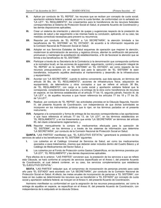 Jueves 17 de diciembre de 2015 DIARIO OFICIAL (Primera Sección) 65
X. Aplicar por conducto de “EL REPSS”, los recursos que se reciban por concepto de cuota social,
aportación solidaria federal y estatal, así como la cuota familiar, de conformidad con lo señalado en
“LA LEY”, “EL REGLAMENTO”, los Lineamientos para la transferencia de los recursos federales
correspondientes al Sistema de Protección Social en Salud, el presente Acuerdo de Coordinación y
las demás disposiciones aplicables;
XI. Crear un sistema de orientación y atención de quejas y sugerencias respecto de la prestación de
servicios de salud y dar seguimiento a las mismas hasta su conclusión, aplicando, en su caso, las
medidas correctivas necesarias para prevenir su recurrencia;
XII. Reportar por conducto de “EL REPSS” a “LA SECRETARÍA”, la atención brindada a los
beneficiarios de “EL SISTEMA” en “EL ESTADO”, de acuerdo a la información requerida por
la Comisión Nacional de Protección Social en Salud;
XIII. Adoptar en sus Servicios Estatales de Salud esquemas de operación que mejoren la atención,
modernicen la administración de servicios y registros clínicos, alienten la certificación del personal,
promuevan y mantengan la acreditación de establecimientos, a fin de favorecer la atención que se
brinda a los beneficiarios de “EL SISTEMA”;
XIV. Participar a través de su Secretaría de la Contraloría (o la denominación que corresponda conforme
a la normativa local), en las acciones de supervisión, seguimiento, control y evaluación integral de
“EL REPSS” en la operación de “EL SISTEMA” en “EL ESTADO”, así como respecto de los
recursos presupuestarios y/o en especie que para la ejecución de “EL SISTEMA” le sean
transferidos, incluyendo aquéllos destinados al mantenimiento y desarrollo de la infraestructura
y equipamiento;
XV. Acordar con “LA SECRETARÍA”, cuando lo estime conveniente, que ésta ejecute, en términos del
artículo 39 Bis, de “EL REGLAMENTO”, acciones de infraestructura física, adquisición de
equipamiento, de telemedicina y otros conceptos a que se refiere el artículo 38 Bis,
de “EL REGLAMENTO”, con cargo a la cuota social y aportación solidaria federal que le
corresponda, considerándose los avances y la entrega de la obra como transferencia de recursos
en especie, en los términos establecidos en el artículo 77 bis 15, segundo párrafo, fracción III, de
“LA LEY” o, de aquellos recursos a que hacen referencia los artículos 77 bis 18 y 77 bis 30,
de “LA LEY”;
XVI. Realizar, por conducto de “EL REPSS”, las actividades previstas en la Cláusula Segunda, fracción
IV, del presente Acuerdo de Coordinación, con independencia de que dichas actividades se
incorporen en los instrumentos jurídicos que lo rijan, en los términos pactados en el presente
instrumento;
XVII. Apegarse a la composición y forma de entrega de los recursos correspondientes a las aportaciones
a que hace referencia el artículo 77 bis 13, de “LA LEY”, en los términos establecidos en
“EL REGLAMENTO” y en los lineamientos que emita “LA SECRETARÍA” en términos del artículo
85, del citado ordenamiento reglamentario, y
XVIII. Reportar mensualmente la compra de medicamentos efectuada para la operación de
“EL SISTEMA”, en los términos y a través de los sistemas de información que determine
“LA SECRETARÍA”, por conducto de la Comisión Nacional de Protección Social en Salud.
QUINTA. “LAS PARTES” manifiestan que, “EL EJECUTIVO ESTATAL” garantizará la prestación de los
servicios de salud a los beneficiarios de “EL SISTEMA” siguientes:
I. Los cubiertos en el Catálogo Universal de Servicios de Salud, así como los medicamentos
asociados a esos tratamientos, mismos que deberán estar incluidos dentro del Cuadro Básico y el
Catálogo de Medicamentos del Sector Salud, y
II. Los cubiertos por el Fondo de Protección contra Gastos Catastróficos, en los términos previstos por
“LA LEY”, “EL REGLAMENTO” y las demás disposiciones aplicables.
Para efectos de lo anterior, “LAS PARTES” convienen que, la prestación de los servicios a que se refiere
esta Cláusula, se hará conforme al conjunto de servicios especificado en el Anexo I, del presente Acuerdo
de Coordinación, el cual deberá contener, en su caso, los servicios complementarios que establezca
“EL EJECUTIVO ESTATAL”.
SEXTA. “LAS PARTES” estipulan que, el compromiso de incorporación de personas previsto para cada
año para “EL ESTADO” será acordado con “LA SECRETARÍA”, por conducto de la Comisión Nacional de
Protección Social en Salud. Al efecto, las metas anuales de incorporación de personas a “EL SISTEMA”, con
base en las cuales se determinarán los recursos que se transferirán a “EL ESTADO” por concepto de cuota
social y aportación solidaria federal, se incluyen en el Anexo II, del presente Acuerdo de Coordinación.
Asimismo manifiestan su conformidad en que la asignación de los recursos presupuestarios, así como la
entrega de aquéllos en especie, se especifican en el Anexo III, del presente Acuerdo de Coordinación, con
independencia de lo estipulado en la cláusula Octava.
 