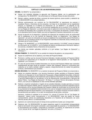 86 (Primera Sección) DIARIO OFICIAL Jueves 17 de diciembre de 2015
CAPÍTULO V. DE LAS RESPONSABILIDADES
DÉCIMA. “LA SEDATU” se compromete a:
a) Apoyar con subsidios federales la ejecución del Programa Hábitat, con la participación que
corresponda a “EL MUNICIPIO”,” de conformidad con la Cláusula Octava de este instrumento.
b) Revisar, evaluar y aprobar las obras y acciones de manera oportuna, previa revisión y validación de
“LA DELEGACIÓN” en la entidad federativa.
c) Efectuar oportunamente, por conducto de “LA DELEGACIÓN”, el seguimiento de avances y
resultados físicos y financieros de los proyectos, con base en la información de los expedientes
técnicos, la registrada en el Sistema de Información de “LA SEDATU” y la obtenida en las
verificaciones que realice en campo, en los términos establecidos por el numeral 12.4.5, artículo 37
de “Las Reglas de Operación”. Lo anterior para estar en aptitud de remitir los informes trimestrales a
la Cámara de Diputados del H. Congreso de la Unión, a la Secretaría de Hacienda y Crédito Público
y a la Secretaría de la Función Pública, así como al Organismo Financiero Internacional, en su caso.
d) Apoyar al ejecutor en la integración y operación de instancias de contraloría social, de conformidad
con lo establecido en la Ley General de Desarrollo Social, su Reglamento, “Las Reglas de
Operación”, así como en el Acuerdo por el que se establecen los Lineamientos para la Promoción y
Operación de la Contraloría Social en los Programas Federales de Desarrollo Social, emitidos por la
Secretaría de la Función Pública.
e) Otorgar a “EL MUNICIPIO” y a “LA DELEGACIÓN”, previa solicitud a “LA UPAIS”, acceso al sistema
de información de “LA SEDATU”, con la finalidad de obtener simultáneamente información relativa a
los avances y resultados físicos y financieros de los proyectos.
f) Las demás que resulten aplicables conforme a lo que señalan “Las Reglas de Operación” y
“El Anexo 1”.
DÉCIMA PRIMERA. “EL MUNICIPIO” en su carácter de instancia de gobierno, se compromete a:
a) Apoyar el cumplimiento de los objetivos y las metas del Programa Hábitat.
b) Promover y verificar que los recursos financieros federales y locales aportados al Programa Hábitat
se ejerzan de conformidad con lo dispuesto en la legislación federal aplicable, en “Las Reglas de
Operación” y en “El Anexo 1”.
c) En caso de que los bienes muebles financiados con recursos del Programa Hábitat sean sustraídos
indebidamente del lugar donde se ubicaban o habían sido instalados, efectuar lo conducente para
restituirlos en la misma cantidad, calidad y especie, independientemente de realizar las gestiones
jurídicas y administrativas que procedan.
DÉCIMA SEGUNDA. “EL MUNICIPIO” en su carácter de ejecutor del Programa Hábitat, se compromete a:
a) Aplicar los subsidios federales y los recursos financieros locales aportados al Programa Hábitat,
conforme a lo dispuesto en la Ley Federal de Presupuesto y Responsabilidad Hacendaria, el Decreto
de Presupuesto de Egresos de la Federación para el Ejercicio Fiscal 2015, la Ley de Obras Públicas
y Servicios Relacionados con las Mismas, la Ley de Adquisiciones, Arrendamientos y Servicios del
Sector Público, “Las Reglas de Operación”, “El Anexo 1”, el Anexo Técnico del proyecto (Formato
PH-01), así como en lo establecido en otras normas federales aplicables.
b) Elaborar y mantener actualizado un registro de los subsidios federales y locales ejercidos y el avance
de metas del Programa Hábitat; para lo cual abrirá una cuenta bancaria productiva específica para la
administración de los recursos federales del Programa Hábitat de conformidad con el artículo 69 de
la Ley General de Contabilidad Gubernamental; en la cual se manejarán exclusivamente los recursos
federales del ejercicio fiscal respectivo y sus rendimientos, y no podrán incorporar recursos locales ni
las aportaciones que realicen, en su caso, los beneficiarios de las obras y acciones.
Asimismo, conforme lo señalado en el numeral 11.4, artículo 27 fracción XIV de “Las Reglas de
Operación”, deberá remitir mensualmente a “LA DELEGACIÓN” copia del estado de cuenta
correspondiente; enterar los rendimientos financieros a la Tesorería de la Federación, así como
informar de esto último a “LA DELEGACIÓN”.
c) Aperturar una cuenta bancaria para el manejo de las aportaciones locales que correspondan.
d) Gestionar ante “LA DELEGACIÓN” los pagos respectivos según la normatividad correspondiente
hasta la terminación del proyecto autorizado y será responsable de presentar a “LA DELEGACIÓN”
la documentación que acredite y compruebe su conclusión. Lo anterior, en observancia al numeral
12.4.4, Artículo 36 de “Las Reglas de Operación” así como a “El Anexo 1”.
 