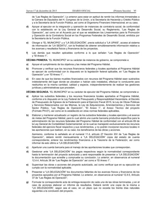 Jueves 17 de diciembre de 2015 DIARIO OFICIAL (Primera Sección) 95
de “Las Reglas de Operación”. Lo anterior para estar en aptitud de remitir los informes trimestrales a
la Cámara de Diputados del H. Congreso de la Unión, a la Secretaría de Hacienda y Crédito Público
y a la Secretaría de la Función Pública, así como al Organismo Financiero Internacional, en su caso.
d) Apoyar al ejecutor en la integración y operación de instancias de contraloría social, de conformidad
con lo establecido en la Ley General de Desarrollo Social, su Reglamento, “Las Reglas de
Operación”, así como en el Acuerdo por el que se establecen los Lineamientos para la Promoción
y Operación de la Contraloría Social en los Programas Federales de Desarrollo Social, emitidos por
la Secretaría de la Función Pública.
e) Otorgar a “EL MUNICIPIO” y a “LA DELEGACIÓN”, previa solicitud a “LA UPAIS”, acceso al sistema
de información de “LA SEDATU”, con la finalidad de obtener simultáneamente información relativa a
los avances y resultados físicos y financieros de los proyectos.
f) Las demás que resulten aplicables conforme a lo que señalan “Las Reglas de Operación”
y “El Anexo 1”.
DÉCIMA PRIMERA. “EL MUNICIPIO” en su carácter de instancia de gobierno, se compromete a:
a) Apoyar el cumplimiento de los objetivos y las metas del Programa Hábitat.
b) Promover y verificar que los recursos financieros federales y locales aportados al Programa Hábitat
se ejerzan de conformidad con lo dispuesto en la legislación federal aplicable, en “Las Reglas de
Operación” y en “El Anexo 1”.
c) En caso de que los bienes muebles financiados con recursos del Programa Hábitat sean sustraídos
indebidamente del lugar donde se ubicaban o habían sido instalados, efectuar lo conducente para
restituirlos en la misma cantidad, calidad y especie, independientemente de realizar las gestiones
jurídicas y administrativas que procedan.
DÉCIMA SEGUNDA. “EL MUNICIPIO” en su carácter de ejecutor del Programa Hábitat, se compromete a:
a) Aplicar los subsidios federales y los recursos financieros locales aportados al Programa Hábitat,
conforme a lo dispuesto en la Ley Federal de Presupuesto y Responsabilidad Hacendaria, el Decreto
de Presupuesto de Egresos de la Federación para el Ejercicio Fiscal 2015, la Ley de Obras Públicas
y Servicios Relacionados con las Mismas, la Ley de Adquisiciones, Arrendamientos y Servicios del
Sector Público, “Las Reglas de Operación”, “El Anexo 1”, el Anexo Técnico del proyecto
(Formato PH-01), así como en lo establecido en otras normas federales aplicables.
b) Elaborar y mantener actualizado un registro de los subsidios federales y locales ejercidos y el avance
de metas del Programa Hábitat; para lo cual abrirá una cuenta bancaria productiva específica para la
administración de los recursos federales del Programa Hábitat de conformidad con el artículo 69 de
la Ley General de Contabilidad Gubernamental; en la cual se manejarán exclusivamente los recursos
federales del ejercicio fiscal respectivo y sus rendimientos, y no podrán incorporar recursos locales ni
las aportaciones que realicen, en su caso, los beneficiarios de las obras y acciones.
Asimismo, conforme lo señalado en el numeral 11.4, artículo 27 fracción XIV de “Las Reglas de
Operación”, deberá remitir mensualmente a “LA DELEGACIÓN” copia del estado de cuenta
correspondiente; enterar los rendimientos financieros a la Tesorería de la Federación, así como
informar de esto último a “LA DELEGACIÓN”.
c) Aperturar una cuenta bancaria para el manejo de las aportaciones locales que correspondan.
d) Gestionar ante “LA DELEGACIÓN” los pagos respectivos según la normatividad correspondiente
hasta la terminación del proyecto autorizado y será responsable de presentar a “LA DELEGACIÓN”
la documentación que acredite y compruebe su conclusión. Lo anterior, en observancia al numeral
12.4.4, Artículo 36 de “Las Reglas de Operación” así como a “El Anexo 1”.
e) Supervisar las obras o acciones del proyecto autorizado, así como verificar que en su ejecución se
cumpla con la normatividad aplicable.
f) Presentar a “LA DELEGACIÓN” los documentos faltantes de los avances físicos y financieros de los
proyectos apoyados por el Programa Hábitat. Lo anterior, en observancia al numeral 12.4.5, Artículo
37 de “Las Reglas de Operación”.
g) Formular la correspondiente acta de entrega-recepción de cada una de las obras terminadas, y en el
caso de acciones elaborar un informe de resultados. Deberá remitir una copia de la misma a
“LA DELEGACIÓN”, según sea el caso, en un plazo que no exceda los treinta días naturales
siguientes a la conclusión del proyecto.
 