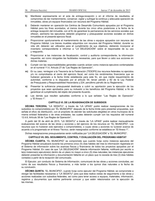 96 (Primera Sección) DIARIO OFICIAL Jueves 17 de diciembre de 2015
h) Manifestar expresamente en el acta de entrega-recepción o en el informe de resultados, el
compromiso de dar mantenimiento, conservar, vigilar y sufragar la continua y adecuada operación de
inmuebles, obras y/o equipos financiados con recursos del Programa Hábitat.
i) Deberán mantener en operación los Centros de Desarrollo Comunitario apoyados por el Programa
Hábitat para los fines acordados, al menos durante los cinco años posteriores a la fecha de la
entrega recepción del inmueble, con el fin de garantizar la permanencia de los servicios sociales que
ofrecen, asimismo los ejecutores deberán programar y presupuestar acciones sociales en dichos
inmuebles en el presente ejercicio fiscal.
j) Proporcionar oportunamente el mantenimiento de las obras o equipos apoyados con recursos del
Programa Hábitat. Los bienes muebles adquiridos con recursos del Programa Hábitat, durante su
vida útil, deberán ser utilizados para el cumplimiento de sus objetivos, debiendo incorporar al
inventario correspondiente e informar a “LA DELEGACIÓN” sobre el responsable de su uso
y resguardo.
k) Proporcionar a las instancias de fiscalización, control y auditoría correspondiente, la información
requerida, así como otorgarles las facilidades necesarias, para que lleven a cabo sus acciones en
dichas materias.
l) Cumplir con las responsabilidades generales cuando actúen como instancia ejecutora contempladas
en el numeral 11.4, Artículo 27 de “Las Reglas de Operación”.
m) En su caso, reintegrar a la Tesorería de la Federación (TESOFE) los recursos federales no ejercidos
y/o no comprobados al cierre del ejercicio fiscal, así como los rendimientos financieros que se
hubieran generado a la fecha límite establecida para este fin, sin que medie requerimiento de
autoridad, conforme a lo dispuesto por el artículo 54, tercer párrafo y 82 de la Ley Federal
de Presupuesto y Responsabilidad Hacendaria y 224, penúltimo párrafo de su Reglamento.
n) Presentar la suficiencia presupuestal destinada a cubrir su aportación para la ejecución de los
proyectos que sean aprobados para su inclusión a los beneficios del Programa Hábitat, a fin de
garantizar el cumplimiento del objeto del presente Acuerdo.
o) Las demás que resulten aplicables conforme a lo que señalan “Las Reglas de Operación”
y “El Anexo 1”.
CAPÍTULO VI. DE LA REASIGNACIÓN DE SUBSIDIOS
DÉCIMA TERCERA. “LA SEDATU”, a través de “LA UPAIS” podrá realizar reasignaciones de los
subsidios no comprometidos por “EL MUNICIPIO” después de la fecha límite para presentar propuestas, que
señala el oficio de distribución, con el propósito de atender las solicitudes elegibles en otros municipios de la
misma entidad federativa o de otras entidades, las cuales deberán cumplir con los requisitos del numeral
12.4.6, Artículo 38 de “Las Reglas de Operación”.
A partir del 30 de abril de 2015, “LA SEDATU” a través de “LA UPAIS” podrá realizar mensualmente
evaluaciones del avance de las obras y acciones y del ejercicio de los recursos en “EL MUNICIPIO”. Los
recursos que no hubieran sido ejercidos o comprometidos, o cuyas obras y acciones no tuvieran avance de
acuerdo a lo programado en el Anexo Técnico, serán reasignados conforme se establece en “El Anexo 1”.
Dichas reasignaciones presupuestarias serán notificadas por “LA DELEGACIÓN” a “EL MUNICIPIO”.
CAPÍTULO VII. DEL SEGUIMIENTO, CONTROL Y EVALUACIÓN DEL PROGRAMA HÁBITAT
DÉCIMA CUARTA. “EL MUNICIPIO” se compromete que cuando funja como instancia ejecutora del
Programa Hábitat actualizará durante los primeros cinco (5) días hábiles del mes la información registrada en
el Sistema de información sobre los avances físicos y financieros de todos los proyectos apoyados por el
Programa Hábitat. En caso de que “LA DELEGACIÓN” detecte información faltante, notificará por escrito a
la(s) instancia(s) ejecutora(s) dentro de un plazo no mayor a cinco (5) días naturales; las instancias ejecutoras
deberán presentar la información y documentación faltante en un plazo que no exceda de tres (3) días hábiles
contados a partir de la recepción del comunicado.
El Ejecutor, por conducto de Sistema de Información, comunicará de las obras y acciones concluidas, así
como de sus resultados físicos y financieros, a más tardar a los quince días naturales a la fecha de
su conclusión.
DÉCIMA QUINTA. “EL MUNICIPIO”, cuando funja como ejecutor del Programa Hábitat, se compromete a
otorgar las facilidades necesarias a “LA SEDATU” para que ésta realice visitas de seguimiento a las obras y
acciones realizadas con subsidios federales, así como para tener acceso a equipos, materiales, información,
registros y documentos que estime pertinente conocer y que estén relacionados con la ejecución de
las mismas.
 