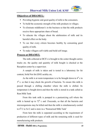 Dharwad Milk Union Ltd. KMF
IBMR - Hubli MBA, Programme. 10
Objectives of DHAMUL:
 Providing hygienic and good quality of milk to the consumers.
 To build the economic strength of the milk products in villages.
 To eliminate middlemen‟s in the business so that the milk products
receive there appropriate share of bread.
 To educate the villages about the adulteration of milk and its
harmful effect on the body.
 To see that every citizen becomes healthy by consuming good
quality of milk.
 To make villagers self-viable and build self image.
Process at DHAMUL
The milk collected at DCS‟s is brought to the center thought carries
trucks etc. the quality and quantity of milk bought is checked at the
Reception center by a supervisor.
A sample of milk is taken and is tested in a laboratory for fat
content, Solid Not fat (SNF) acidity etc.
As the milk is at room temperature is to be brought down to 40
c to
50
c. so that it may check the growth of bacteria. To ensure this milk is
passed through a chilling chamber where the milk is chilled. Its
temperature is bought down and then the milk is stored in a tank called as
Ram Milk Tank
From this tank milk is pumped to a pasteurizing cell where the
milk is heated up to 720
c and 15seconds, so that all the bacteria and
microorganisms may be killed and then the milk is simultaneously cooled
to 40
C to 5o C and is store in a „Pasteurized Milk Tank‟
From here the milk is separated according to the requirement of
production of different types of milk and the remaining milk is used for
manufacturing milk products.
 