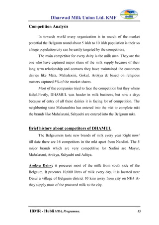 Dharwad Milk Union Ltd. KMF
IBMR - Hubli MBA, Programme. 15
Competition Analysis
In towards world every organization is in search of the market
potential the Belgaum round about 5 lakh to 10 lakh population is their so
a huge population city can be easily targeted by the competitors.
The main competitor for every dairy is the milk man. They are the
one who have captured major share of the milk supply because of their
long term relationship and contacts they have maintained the customers
dairies like Mata, Mahalaxmi, Gokul, Arokya & based on religious
matters captured 5% of the market shares.
Most of the companies tried to face the competition but they where
failed.Firstly, DHAMUL was header in milk business, but now a days
because of entry of all these dairies it is facing lot of competition. The
neighboring state Maharashtra has entered into the mkt to complete mkt
the brands like Mahalaxmi, Sahyadri are entered into the Belgaum mkt.
Brief history about competitors of DHAMUL
The Belgaumers taste new brands of milk every year Right now/
till date there are 16 competitors in the mkt apart from Nandini. The 5
major brands which are very competitive for Nadini are Mayur,
Mahalaxmi, Arokya, Sahyadri and Aditya.
Arokya Dairy: it procures most of the milk from south side of the
Belgaum. It procures 10,000 litres of milk every day. It is located near
Desur a village of Belgaum district 10 kms away from city on NH4 A-
they supply most of the procured milk to the city.
 