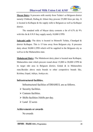 Dharwad Milk Union Ltd. KMF
IBMR - Hubli MBA, Programme. 16
Mayur Dairy: It procures milk mainly from Taluka‟s at Belgaum district
namely Chikkodi, Raibag & Athani they procure 25,000 litres per day. It
is located in Kolhapur & the supply milk to Belgaum as well as Kolhapur
district.
The standard milk of Mayur dairy contents a fat of 6.5% & 9%
with this fat & S.N.F they supply nearly 10,000 LTPD.
Sahyadri milk: The dairy is located in Shinnolli Taluka, Chandgad &
district Kolhapur. This is 15 kms away from Belgaum city. It procures
dairy about 30,000 LTPD which will be supplied in the Belgaum city as
well as in the Maharashtra state.
Mahalaxmi Dairy: The Mahalaxmi dairy plant is located near Kolhapur,
Maharashtra state which procure round about 15,000 to 20,000 LTPD &
its target mkt area in Belgaum district, Gokak & in Maharashtra
state.Besides above main brands to other competitive brands like,
Krishna, Gopal, Aditya, Arokya etc.
Infrastructural facilities.
Infrastructural facilities of DHAMUL are as follows.
 Security facilities.
 Canteen facilities.
 Shifts facilities-3shifts per day.
 Land 22 acres
Achievements or awards
No awards
 