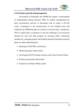 Dharwad Milk Union Ltd. KMF
IBMR - Hubli MBA, Programme. 19
2.11) Future growth and prospectus
Government of Karnataka and NDDB has signed a memorandum
of understanding during February 2000, for further strengthening the
dairy development activities in Karnataka with an outlay of Rs.250
crores. Consequent to the announcement of new lending terms and
conditions by NDDB through an evolution of an action plan –perspective
2010 to enable dairy co-operative to face the challenges of an increased
demand for milk and milk products by focusing efforts. Enhancing
productivity, managing quality and building national information network
plans are under implementation.
 Reparing for ISO-9001 certification.
 Marketing quality improvement.
 Developing HACCP-hazards Analysis and Critical Control Points.
 Getting export grade milk powder
 Expansion of Gokak chilling centers
 