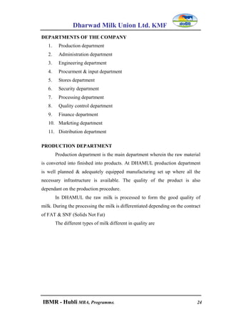 Dharwad Milk Union Ltd. KMF
IBMR - Hubli MBA, Programme. 24
DEPARTMENTS OF THE COMPANY
1. Production department
2. Administration department
3. Engineering department
4. Procurment & input department
5. Stores department
6. Security department
7. Processing department
8. Quality control department
9. Finance department
10. Markrting department
11. Distribution department
PRODUCTION DEPARTMENT
Production department is the main department wherein the raw material
is converted into finished into products. At DHAMUL production department
is well planned & adequately equipped manufacturing set up where all the
necessary infrastructure is available. The quality of the product is also
dependant on the production procedure.
In DHAMUL the raw milk is processed to form the good quality of
milk. During the processing the milk is differentiated depending on the contract
of FAT & SNF (Solids Not Fat)
The different types of milk different in quality are
 