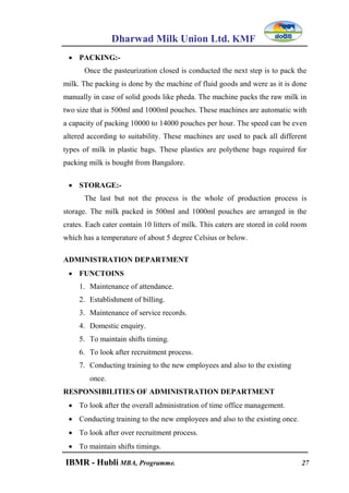 Dharwad Milk Union Ltd. KMF
IBMR - Hubli MBA, Programme. 27
 PACKING:-
Once the pasteurization closed is conducted the next step is to pack the
milk. The packing is done by the machine of fluid goods and were as it is done
manually in case of solid goods like pheda. The machine packs the raw milk in
two size that is 500ml and 1000ml pouches. These machines are automatic with
a capacity of packing 10000 to 14000 pouches per hour. The speed can be even
altered according to suitability. These machines are used to pack all different
types of milk in plastic bags. These plastics are polythene bags required for
packing milk is bought from Bangalore.
 STORAGE:-
The last but not the process is the whole of production process is
storage. The milk packed in 500ml and 1000ml pouches are arranged in the
crates. Each cater contain 10 litters of milk. This caters are stored in cold room
which has a temperature of about 5 degree Celsius or below.
ADMINISTRATION DEPARTMENT
 FUNCTOINS
1. Maintenance of attendance.
2. Establishment of billing.
3. Maintenance of service records.
4. Domestic enquiry.
5. To maintain shifts timing.
6. To look after recruitment process.
7. Conducting training to the new employees and also to the existing
once.
RESPONSIBILITIES OF ADMINISTRATION DEPARTMENT
 To look after the overall administration of time office management.
 Conducting training to the new employees and also to the existing once.
 To look after over recruitment process.
 To maintain shifts timings.
 