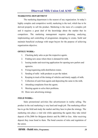 Dharwad Milk Union Ltd. KMF
IBMR - Hubli MBA, Programme. 28
MARKETING DEPARTMENT
The marketing department is the nearest of any organization. In today‟s
highly complex and competitive world, marketing is the tool, which has to be
derived properly to sell the product. Marketing is the more of a complex job
and it requires a great deal of the knowledge about the market that its
competitors. The marketing management requires planning, analyzing,
implementing and controlling of programmes designing to create, build and
maintain beneficial exchange with target buyers for the purpose of achieving
organization objective.
OFFICE WORK:-
1. Checking daily sales as per the respective agents.
2. Finding new areas where there is demand for milk.
3. Issuing tender and receiving application for opening new parlors and
agencies.
4. Fixing/organizing milk distribution routes.
5. Sending of milk / milk products as per the indent.
6. Keeping in track of the timing of vehicles and timely supply of milk.
7. Collection of cash from agents and depositing the same to the milk.
8. Attending complaints from the agents.
9. Meeting agents to solve their problems.
10. Draw new advertising strategy.
FIELD WORK:-
Sales promotional activities like advertisement in reality selling. The
product in the real marketing is very hard and tough job. The marketing officer
has to go the field and study the market and they have to plan the strategy. The
marketing mix plays a vital role while appointing the agents they take initial
deposit of Rs.2000 for Belgaum district and Rs.1000 in Goa. After receiving
deposit they issue bond to them. The bond consists of rules and regulation of
the union.
 