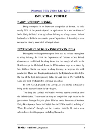 Dharwad Milk Union Ltd. KMF
IBMR - Hubli MBA, Programme. 3
INDUSTRIAL PROFILE
DAIRY INDUSTRY IN INDIA
Dairy enterprise is an important occupation of farmer. In India
nearly 70% of the people depend on agriculture. It is the backbone of
India. Dairy is linked with agriculture industry to a large extent. Animal
husbandry in India is an essential part of agriculture. It is mainly a rural
occupation closely associated with agriculture.
DEVELOMENT OF DAIRY INDUSTRY IN INDIA
During the Pre-independence year there was no serious stress given
to dairy industry. In 1886 the Department of Defense of the British
Government established the dairy farms for the supply of milk to the
British troops in Allahabad. Later, in 1920 serious steps were taken by
Mr. William Smith, an expert in dairy forming to improve the milk
production There was discrimination done to the Indians hence this led to
the rise of the first milk union in India. In Luck now in 1937 called the
Luck now milk producers Co-operative union Ltd.
In 1946 AMUL (Anand Milk Udyog Ltd) was started in Gujarat to
bring up the economic stability of villagers.
The dairy and Animal Husbandry received serious attention after
the independence. There were lot many of progressive steps taken by the
government through five year plans. This led to the formation of National
Dairy Development Board in 1965 & thus in 1970 he decided to Bring a “
White Revolution” through out the country, Initially 10 states were
selected were for this purpose excluding Karnataka.
 