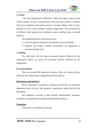 Dharwad Milk Union Ltd. KMF
IBMR - Hubli MBA, Programme. 30
3. System
The stores Department in DHAMUL follow the Codex system (Coded
Control system). A card is maintained for each item and a number is allotted.
The card is attached to each article consists of amount balance, date of issue,
purchase etc. this is later recorded in separate ledger book. The inventories are
of different kind ranging from mechanical, spares, packing items to animal
drugs etc.
This department has the following services:
 It tries to maintain maximum and minimum level of inventory
 Ordinary and locally available commodities are maintained at
minimum possible level.
4. Staffing
The staff deals with the various personnel policies followed by the
organization. Below are given the personnel policies followed by the
organization.
Personnel policies:
There are around 240 employees working. There are various policies
followed. The Administrative department forms the policies.
Recruitment and Selection:
Due to registration, termination, retirement and transfers the concerned
department head will give the manpower requirements along with the job
description.
The manpower sourcing is done through advertisement, manpower
consultant, and employment exchanges and personnel reference.
Promotion:
Promotion is on the basis of seniority.
 
