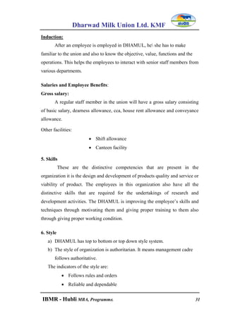 Dharwad Milk Union Ltd. KMF
IBMR - Hubli MBA, Programme. 31
Induction:
After an employee is employed in DHAMUL, he she has to make
familiar to the union and also to know the objective, value, functions and the
operations. This helps the employees to interact with senior staff members from
various departments.
Salaries and Employee Benefits:
Gross salary:
A regular staff member in the union will have a gross salary consisting
of basic salary, dearness allowance, cca, house rent allowance and conveyance
allowance.
Other facilities:
 Shift allowance
 Canteen facility
5. Skills
These are the distinctive competencies that are present in the
organization it is the design and development of products quality and service or
viability of product. The employees in this organization also have all the
distinctive skills that are required for the undertakings of research and
development activities. The DHAMUL is improving the employee‟s skills and
techniques through motivating them and giving proper training to them also
through giving proper working condition.
6. Style
a) DHAMUL has top to bottom or top down style system.
b) The style of organization is authoritarian. It means management cadre
follows authoritative.
The indicators of the style are:
 Follows rules and orders
 Reliable and dependable
 