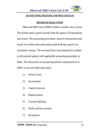 Dharwad Milk Union Ltd. KMF
IBMR - Hubli MBA, Programme. 34
ACCOUNTING POLICIES AND PRACTICES IN
DHARWAD MILK UNION
Dharwad Milk Union (DMU) follows double entry system.
The double entry system records both the aspects of transactions
and events. The accounting procedure, analysis transactions and
events in to debit and credit and records both the aspects in a
systematic manner. The accounts have been prepared to comply
in all material aspects with applicable accounting principles in
India. The discussion on accounting policies and paractices in
DMU covers the following issues:
1) Fixed Assets
2) Investments
3) Capital Account
4) Depareciation
5) Current liabilities
6) Profit and loss account
7) Inventories
 