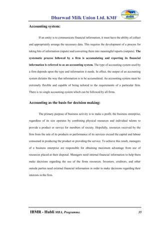 Dharwad Milk Union Ltd. KMF
IBMR - Hubli MBA, Programme. 35
Accounting system:
If an entity is to communicate financial information, it must have the ability of collect
and appropriately arrange the necessary data. This requires the development of a process for
taking bits of information (inputs) and converting them into meaningful reports (outputs). The
systematic process followed by a firm is accumulating and reporting its financial
information is referred to as an accounting system. The type of accounting system used by
a firm depends upon the type and information it needs. In effect, the output of an accounting
system dictates the way that information is to be accumulated. An accounting system must be
extremely flexible and capable of being tailored to the requirements of a particular firm.
There is no single accounting system which can be followed by all firms.
Accounting as the basis for decision making:
The primary purpose of business activity is to make a profit, the business enterprise,
regardless of its size operates by combining physical resources and individual talents to
provide a product or service for members of society. Hopefully, resources received by the
firm from the sale of its products or performance of its services exceed the capital and labour
consumed in producing the product or providing the service. To achieve this result, managers
of a business enterprise are responsible for obtaining maximum advantage from use of
resources placed at their disposal. Managers need internal financial information to help them
make decisions regarding the use of the firms resources. Investors, creditors, and other
outside parties need external financial information in order to make decisions regarding their
interests in the firm.
 