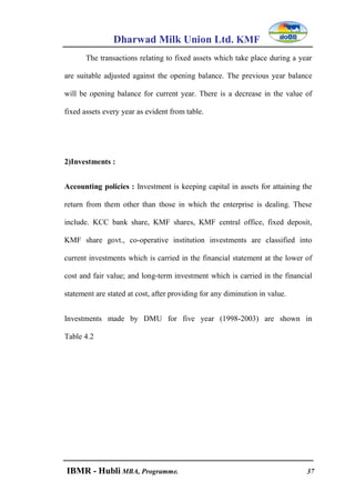 Dharwad Milk Union Ltd. KMF
IBMR - Hubli MBA, Programme. 37
The transactions relating to fixed assets which take place during a year
are suitable adjusted against the opening balance. The previous year balance
will be opening balance for current year. There is a decrease in the value of
fixed assets every year as evident from table.
2)Investments :
Accounting policies : Investment is keeping capital in assets for attaining the
return from them other than those in which the enterprise is dealing. These
include. KCC bank share, KMF shares, KMF central office, fixed deposit,
KMF share govt., co-operative institution investments are classified into
current investments which is carried in the financial statement at the lower of
cost and fair value; and long-term investment which is carried in the financial
statement are stated at cost, after providing for any diminution in value.
Investments made by DMU for five year (1998-2003) are shown in
Table 4.2
 
