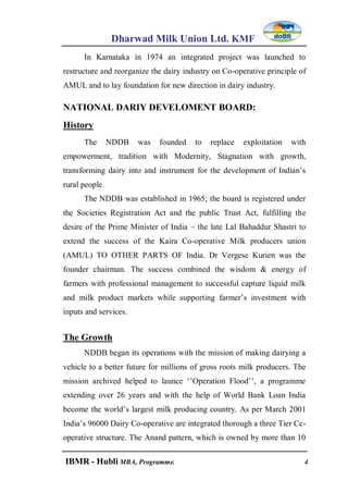 Dharwad Milk Union Ltd. KMF
IBMR - Hubli MBA, Programme. 4
In Karnataka in 1974 an integrated project was launched to
restructure and reorganize the dairy industry on Co-operative principle of
AMUL and to lay foundation for new direction in dairy industry.
NATIONAL DARIY DEVELOMENT BOARD:
History
The NDDB was founded to replace exploitation with
empowerment, tradition with Modernity, Stagnation with growth,
transforming dairy into and instrument for the development of Indian‟s
rural people.
The NDDB was established in 1965; the board is registered under
the Societies Registration Act and the public Trust Act, fulfilling the
desire of the Prime Minister of India – the late Lal Bahaddur Shastri to
extend the success of the Kaira Co-operative Milk producers union
(AMUL) TO OTHER PARTS OF India. Dr Vergese Kurien was the
founder chairman. The success combined the wisdom & energy of
farmers with professional management to successful capture liquid milk
and milk product markets while supporting farmer‟s investment with
inputs and services.
The Growth
NDDB began its operations with the mission of making dairying a
vehicle to a better future for millions of gross roots milk producers. The
mission archived helped to launce „‟Operation Flood‟‟, a programme
extending over 26 years and with the help of World Bank Loan India
become the world‟s largest milk producing country. As per March 2001
India‟s 96000 Dairy Co-operative are integrated thorough a three Tier Cc-
operative structure. The Anand pattern, which is owned by more than 10
 
