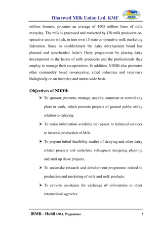 Dharwad Milk Union Ltd. KMF
IBMR - Hubli MBA, Programme. 5
million formers, procures an average of 1605 million liters of milk
everyday. The milk is processed and marketed by 170 milk producers co-
operative unions which, in turn own 15 state co-operative milk marketing
federation. Since its establishment the dairy development board has
planned and spearheaded India‟s Dairy programmer by placing dairy
development in the hands of milk producers and the professionals they
employ to manage their co-operatives. In addition, NDDB also promotes
other commodity based co-operative, allied industries and veterinary
biologically on an intensive and nation wide basis.
Objectives of NDDB:
 To sponsor, promote, manage, acquire, construct or control any
plant or work, which promote projects of general public utility
relation to dairying.
 To make information available on request to technical services
to increase production of Milk.
 To prepare initial feasibility studies of dairying and other dairy
related projects and undertake subsequent designing planning
and start up those projects.
 To undertake research and development programme related to
production and marketing of milk and milk products.
 To provide assistance for exchange of information to other
international agencies.
 