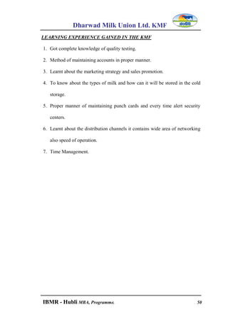 Dharwad Milk Union Ltd. KMF
IBMR - Hubli MBA, Programme. 50
LEARNING EXPERIENCE GAINED IN THE KMF
1. Got complete knowledge of quality testing.
2. Method of maintaining accounts in proper manner.
3. Learnt about the marketing strategy and sales promotion.
4. To know about the types of milk and how can it will be stored in the cold
storage.
5. Proper manner of maintaining punch cards and every time alert security
centers.
6. Learnt about the distribution channels it contains wide area of networking
also speed of operation.
7. Time Management.
 